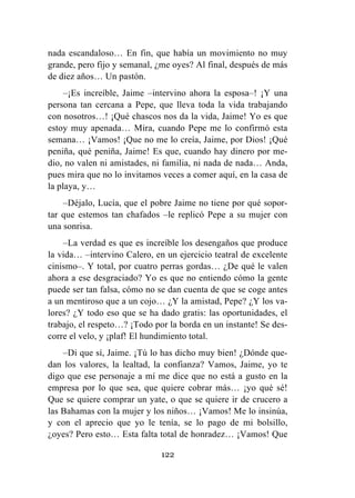 122
nada escandaloso… En fin, que había un movimiento no muy
grande, pero fijo y semanal, ¿me oyes? Al final, después de más
de diez años… Un pastón.
–¡Es increíble, Jaime –intervino ahora la esposa–! ¡Y una
persona tan cercana a Pepe, que lleva toda la vida trabajando
con nosotros…! ¡Qué chascos nos da la vida, Jaime! Yo es que
estoy muy apenada… Mira, cuando Pepe me lo confirmó esta
semana… ¡Vamos! ¡Que no me lo creía, Jaime, por Dios! ¡Qué
peniña, qué peniña, Jaime! Es que, cuando hay dinero por me-
dio, no valen ni amistades, ni familia, ni nada de nada… Anda,
pues mira que no lo invitamos veces a comer aquí, en la casa de
la playa, y…
–Déjalo, Lucía, que el pobre Jaime no tiene por qué sopor-
tar que estemos tan chafados –le replicó Pepe a su mujer con
una sonrisa.
–La verdad es que es increíble los desengaños que produce
la vida… –intervino Calero, en un ejercicio teatral de excelente
cinismo–. Y total, por cuatro perras gordas… ¿De qué le valen
ahora a ese desgraciado? Yo es que no entiendo cómo la gente
puede ser tan falsa, cómo no se dan cuenta de que se coge antes
a un mentiroso que a un cojo… ¿Y la amistad, Pepe? ¿Y los va-
lores? ¿Y todo eso que se ha dado gratis: las oportunidades, el
trabajo, el respeto…? ¡Todo por la borda en un instante! Se des-
corre el velo, y ¡plaf! El hundimiento total.
–Di que sí, Jaime. ¡Tú lo has dicho muy bien! ¿Dónde que-
dan los valores, la lealtad, la confianza? Vamos, Jaime, yo te
digo que ese personaje a mí me dice que no está a gusto en la
empresa por lo que sea, que quiere cobrar más… ¡yo qué sé!
Que se quiere comprar un yate, o que se quiere ir de crucero a
las Bahamas con la mujer y los niños… ¡Vamos! Me lo insinúa,
y con el aprecio que yo le tenía, se lo pago de mi bolsillo,
¿oyes? Pero esto… Esta falta total de honradez… ¡Vamos! Que
 