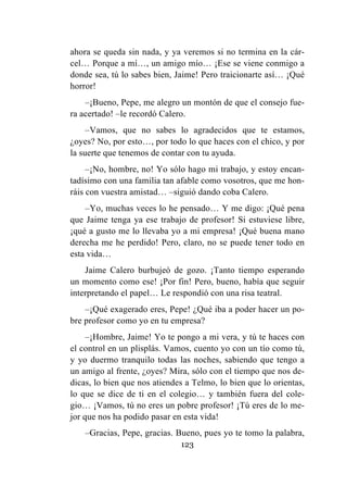 123
ahora se queda sin nada, y ya veremos si no termina en la cár-
cel… Porque a mí…, un amigo mío… ¡Ese se viene conmigo a
donde sea, tú lo sabes bien, Jaime! Pero traicionarte así… ¡Qué
horror!
–¡Bueno, Pepe, me alegro un montón de que el consejo fue-
ra acertado! –le recordó Calero.
–Vamos, que no sabes lo agradecidos que te estamos,
¿oyes? No, por esto…, por todo lo que haces con el chico, y por
la suerte que tenemos de contar con tu ayuda.
–¡No, hombre, no! Yo sólo hago mi trabajo, y estoy encan-
tadísimo con una familia tan afable como vosotros, que me hon-
ráis con vuestra amistad… –siguió dando coba Calero.
–Yo, muchas veces lo he pensado… Y me digo: ¡Qué pena
que Jaime tenga ya ese trabajo de profesor! Si estuviese libre,
¡qué a gusto me lo llevaba yo a mi empresa! ¡Qué buena mano
derecha me he perdido! Pero, claro, no se puede tener todo en
esta vida…
Jaime Calero burbujeó de gozo. ¡Tanto tiempo esperando
un momento como ese! ¡Por fin! Pero, bueno, había que seguir
interpretando el papel… Le respondió con una risa teatral.
–¡Qué exagerado eres, Pepe! ¿Qué iba a poder hacer un po-
bre profesor como yo en tu empresa?
–¡Hombre, Jaime! Yo te pongo a mi vera, y tú te haces con
el control en un plisplás. Vamos, cuento yo con un tío como tú,
y yo duermo tranquilo todas las noches, sabiendo que tengo a
un amigo al frente, ¿oyes? Mira, sólo con el tiempo que nos de-
dicas, lo bien que nos atiendes a Telmo, lo bien que lo orientas,
lo que se dice de ti en el colegio… y también fuera del cole-
gio… ¡Vamos, tú no eres un pobre profesor! ¡Tú eres de lo me-
jor que nos ha podido pasar en esta vida!
–Gracias, Pepe, gracias. Bueno, pues yo te tomo la palabra,
 
