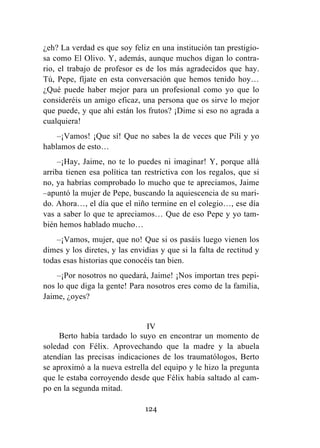 124
¿eh? La verdad es que soy feliz en una institución tan prestigio-
sa como El Olivo. Y, además, aunque muchos digan lo contra-
rio, el trabajo de profesor es de los más agradecidos que hay.
Tú, Pepe, fíjate en esta conversación que hemos tenido hoy…
¿Qué puede haber mejor para un profesional como yo que lo
consideréis un amigo eficaz, una persona que os sirve lo mejor
que puede, y que ahí están los frutos? ¡Dime si eso no agrada a
cualquiera!
–¡Vamos! ¡Que sí! Que no sabes la de veces que Pili y yo
hablamos de esto…
–¡Hay, Jaime, no te lo puedes ni imaginar! Y, porque allá
arriba tienen esa política tan restrictiva con los regalos, que si
no, ya habrías comprobado lo mucho que te apreciamos, Jaime
–apuntó la mujer de Pepe, buscando la aquiescencia de su mari-
do. Ahora…, el día que el niño termine en el colegio…, ese día
vas a saber lo que te apreciamos… Que de eso Pepe y yo tam-
bién hemos hablado mucho…
–¡Vamos, mujer, que no! Que si os pasáis luego vienen los
dimes y los diretes, y las envidias y que si la falta de rectitud y
todas esas historias que conocéis tan bien.
–¡Por nosotros no quedará, Jaime! ¡Nos importan tres pepi-
nos lo que diga la gente! Para nosotros eres como de la familia,
Jaime, ¿oyes?
IV
Berto había tardado lo suyo en encontrar un momento de
soledad con Félix. Aprovechando que la madre y la abuela
atendían las precisas indicaciones de los traumatólogos, Berto
se aproximó a la nueva estrella del equipo y le hizo la pregunta
que le estaba corroyendo desde que Félix había saltado al cam-
po en la segunda mitad.
 