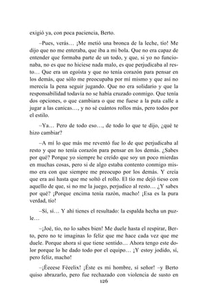 126
exigió ya, con poca paciencia, Berto.
–Pues, verás… ¡Me metió una bronca de la leche, tío! Me
dijo que no me enteraba, que iba a mi bola. Que no era capaz de
entender que formaba parte de un todo, y que, si yo no funcio-
naba, no es que no hiciese nada malo, es que perjudicaba al res-
to… Que era un egoísta y que no tenía corazón para pensar en
los demás, que sólo me preocupaba por mí mismo y que así no
merecía la pena seguir jugando. Que no era solidario y que la
responsabilidad todavía no se había cruzado conmigo. Que tenía
dos opciones, o que cambiara o que me fuese a la puta calle a
jugar a las canicas…, y no sé cuántos rollos más, pero todos por
el estilo.
–Ya… Pero de todo eso…, de todo lo que te dijo, ¿qué te
hizo cambiar?
–A mí lo que más me reventó fue lo de que perjudicaba al
resto y que no tenía corazón para pensar en los demás. ¿Sabes
por qué? Porque yo siempre he creído que soy un poco mierdas
en muchas cosas, pero si de algo estaba contento conmigo mis-
mo era con que siempre me preocupo por los demás. Y creía
que era así hasta que me soltó el rollo. El tío me dejó tieso con
aquello de que, si no me la juego, perjudico al resto… ¿Y sabes
por qué? ¡Porque encima tenía razón, macho! ¡Esa es la pura
verdad, tío!
–Sí, sí… Y ahí tienes el resultado: la espalda hecha un puz-
le…
–¡Joé, tío, no lo sabes bien! Me duele hasta el respirar, Ber-
to, pero no te imaginas lo feliz que me hace cada vez que me
duele. Porque ahora sí que tiene sentido… Ahora tengo este do-
lor porque lo he dado todo por el equipo… ¡Y estoy jodido, sí,
pero feliz, macho!
–¡Éeeese Féeelix! ¡Éste es mi hombre, sí señor! –y Berto
quiso abrazarlo, pero fue rechazado con violencia de susto en
 