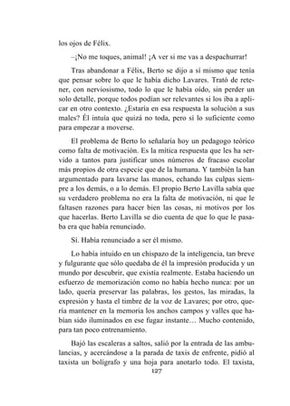127
los ojos de Félix.
–¡No me toques, animal! ¡A ver si me vas a despachurrar!
Tras abandonar a Félix, Berto se dijo a sí mismo que tenía
que pensar sobre lo que le había dicho Lavares. Trató de rete-
ner, con nerviosismo, todo lo que le había oído, sin perder un
solo detalle, porque todos podían ser relevantes si los iba a apli-
car en otro contexto. ¿Estaría en esa respuesta la solución a sus
males? Él intuía que quizá no toda, pero sí lo suficiente como
para empezar a moverse.
El problema de Berto lo señalaría hoy un pedagogo teórico
como falta de motivación. Es la mítica respuesta que les ha ser-
vido a tantos para justificar unos números de fracaso escolar
más propios de otra especie que de la humana. Y también la han
argumentado para lavarse las manos, echando las culpas siem-
pre a los demás, o a lo demás. El propio Berto Lavilla sabía que
su verdadero problema no era la falta de motivación, ni que le
faltasen razones para hacer bien las cosas, ni motivos por los
que hacerlas. Berto Lavilla se dio cuenta de que lo que le pasa-
ba era que había renunciado.
Sí. Había renunciado a ser él mismo.
Lo había intuido en un chispazo de la inteligencia, tan breve
y fulgurante que sólo quedaba de él la impresión producida y un
mundo por descubrir, que existía realmente. Estaba haciendo un
esfuerzo de memorización como no había hecho nunca: por un
lado, quería preservar las palabras, los gestos, las miradas, la
expresión y hasta el timbre de la voz de Lavares; por otro, que-
ría mantener en la memoria los anchos campos y valles que ha-
bían sido iluminados en ese fugaz instante… Mucho contenido,
para tan poco entrenamiento.
Bajó las escaleras a saltos, salió por la entrada de las ambu-
lancias, y acercándose a la parada de taxis de enfrente, pidió al
taxista un bolígrafo y una hoja para anotarlo todo. El taxista,
 
