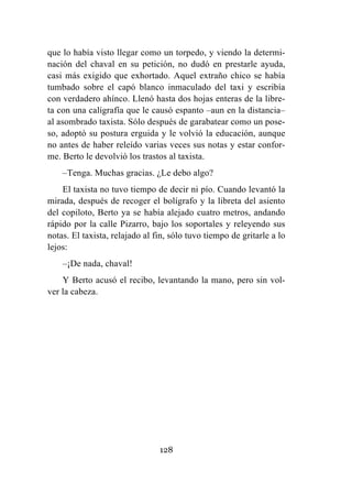 128
que lo había visto llegar como un torpedo, y viendo la determi-
nación del chaval en su petición, no dudó en prestarle ayuda,
casi más exigido que exhortado. Aquel extraño chico se había
tumbado sobre el capó blanco inmaculado del taxi y escribía
con verdadero ahínco. Llenó hasta dos hojas enteras de la libre-
ta con una caligrafía que le causó espanto –aun en la distancia–
al asombrado taxista. Sólo después de garabatear como un pose-
so, adoptó su postura erguida y le volvió la educación, aunque
no antes de haber releído varias veces sus notas y estar confor-
me. Berto le devolvió los trastos al taxista.
–Tenga. Muchas gracias. ¿Le debo algo?
El taxista no tuvo tiempo de decir ni pío. Cuando levantó la
mirada, después de recoger el bolígrafo y la libreta del asiento
del copiloto, Berto ya se había alejado cuatro metros, andando
rápido por la calle Pizarro, bajo los soportales y releyendo sus
notas. El taxista, relajado al fin, sólo tuvo tiempo de gritarle a lo
lejos:
–¡De nada, chaval!
Y Berto acusó el recibo, levantando la mano, pero sin vol-
ver la cabeza.
 