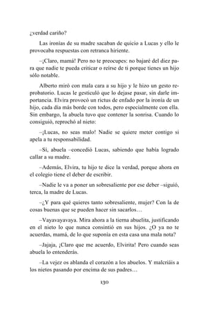 130
¿verdad cariño?
Las ironías de su madre sacaban de quicio a Lucas y ello le
provocaba respuestas con retranca hiriente.
–¡Claro, mamá! Pero no te preocupes: no bajaré del diez pa-
ra que nadie te pueda criticar o reírse de ti porque tienes un hijo
sólo notable.
Alberto miró con mala cara a su hijo y le hizo un gesto re-
probatorio. Lucas le gesticuló que lo dejase pasar, sin darle im-
portancia. Elvira provocó un rictus de enfado por la ironía de un
hijo, cada día más borde con todos, pero especialmente con ella.
Sin embargo, la abuela tuvo que contener la sonrisa. Cuando lo
consiguió, reprochó al nieto:
–¡Lucas, no seas malo! Nadie se quiere meter contigo si
apela a tu responsabilidad.
–Sí, abuela –concedió Lucas, sabiendo que había logrado
callar a su madre.
–Además, Elvira, tu hijo te dice la verdad, porque ahora en
el colegio tiene el deber de escribir.
–Nadie le va a poner un sobresaliente por ese deber –siguió,
terca, la madre de Lucas.
–¿Y para qué quieres tanto sobresaliente, mujer? Con la de
cosas buenas que se pueden hacer sin sacarlos…
–Vayavayavaya. Mira ahora a la tierna abuelita, justificando
en el nieto lo que nunca consintió en sus hijos. ¿O ya no te
acuerdas, mamá, de lo que suponía en esta casa una mala nota?
–Jajaja, ¡Claro que me acuerdo, Elvirita! Pero cuando seas
abuela lo entenderás.
–La vejez os ablanda el corazón a los abuelos. Y malcriáis a
los nietos pasando por encima de sus padres…
 