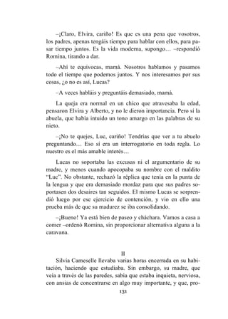 131
–¡Claro, Elvira, cariño! Es que es una pena que vosotros,
los padres, apenas tengáis tiempo para hablar con ellos, para pa-
sar tiempo juntos. Es la vida moderna, supongo… –respondió
Romina, tirando a dar.
–Ahí te equivocas, mamá. Nosotros hablamos y pasamos
todo el tiempo que podemos juntos. Y nos interesamos por sus
cosas, ¿o no es así, Lucas?
–A veces habláis y preguntáis demasiado, mamá.
La queja era normal en un chico que atravesaba la edad,
pensaron Elvira y Alberto, y no le dieron importancia. Pero sí la
abuela, que había intuido un tono amargo en las palabras de su
nieto.
–¡No te quejes, Luc, cariño! Tendrías que ver a tu abuelo
preguntando… Eso sí era un interrogatorio en toda regla. Lo
nuestro es el más amable interés…
Lucas no soportaba las excusas ni el argumentario de su
madre, y menos cuando apocopaba su nombre con el maldito
“Luc”. No obstante, rechazó la réplica que tenía en la punta de
la lengua y que era demasiado mordaz para que sus padres so-
portasen dos desaires tan seguidos. El mismo Lucas se sorpren-
dió luego por ese ejercicio de contención, y vio en ello una
prueba más de que su madurez se iba consolidando.
–¡Bueno! Ya está bien de paseo y cháchara. Vamos a casa a
comer –ordenó Romina, sin proporcionar alternativa alguna a la
caravana.
II
Silvia Cameselle llevaba varias horas encerrada en su habi-
tación, haciendo que estudiaba. Sin embargo, su madre, que
veía a través de las paredes, sabía que estaba inquieta, nerviosa,
con ansias de concentrarse en algo muy importante, y que, pro-
 