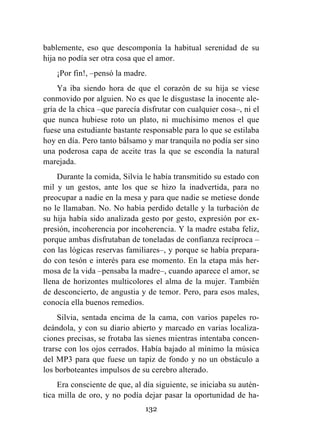 132
bablemente, eso que descomponía la habitual serenidad de su
hija no podía ser otra cosa que el amor.
¡Por fin!, –pensó la madre.
Ya iba siendo hora de que el corazón de su hija se viese
conmovido por alguien. No es que le disgustase la inocente ale-
gría de la chica –que parecía disfrutar con cualquier cosa–, ni el
que nunca hubiese roto un plato, ni muchísimo menos el que
fuese una estudiante bastante responsable para lo que se estilaba
hoy en día. Pero tanto bálsamo y mar tranquila no podía ser sino
una poderosa capa de aceite tras la que se escondía la natural
marejada.
Durante la comida, Silvia le había transmitido su estado con
mil y un gestos, ante los que se hizo la inadvertida, para no
preocupar a nadie en la mesa y para que nadie se metiese donde
no le llamaban. No. No había perdido detalle y la turbación de
su hija había sido analizada gesto por gesto, expresión por ex-
presión, incoherencia por incoherencia. Y la madre estaba feliz,
porque ambas disfrutaban de toneladas de confianza recíproca –
con las lógicas reservas familiares–, y porque se había prepara-
do con tesón e interés para ese momento. En la etapa más her-
mosa de la vida –pensaba la madre–, cuando aparece el amor, se
llena de horizontes multicolores el alma de la mujer. También
de desconcierto, de angustia y de temor. Pero, para esos males,
conocía ella buenos remedios.
Silvia, sentada encima de la cama, con varios papeles ro-
deándola, y con su diario abierto y marcado en varias localiza-
ciones precisas, se frotaba las sienes mientras intentaba concen-
trarse con los ojos cerrados. Había bajado al mínimo la música
del MP3 para que fuese un tapiz de fondo y no un obstáculo a
los borboteantes impulsos de su cerebro alterado.
Era consciente de que, al día siguiente, se iniciaba su autén-
tica milla de oro, y no podía dejar pasar la oportunidad de ha-
 