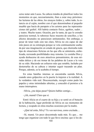 133
cerse notar ante Lucas. Su cabeza trataba de planificar todos los
momentos en que, necesariamente, iban a estar muy próximos:
las lecturas de las obras, los ensayos leídos y, sobre todo, la es-
tancia en el cajón, nombre con el que denominaban al pequeño
mueble que hacía de parapeto a los actores para las representa-
ciones del guiñol. Allí habría contacto físico, agobios, sudor…
y teatro. Mucho teatro. Ocasión, por lo tanto, de que lo extraño
pareciese normal, lo ruboroso fuese muestra de sencillez, y los
afectos desatados no pareciesen antinaturales. Sin embargo, a
pesar de tener todo esto tan claro, Silvia no era capaz de dar
más pasos en su estrategia porque se veía continuamente asalta-
da por una imaginación en estado de gracia, que chorreaba todo
tipo de situaciones ficticias en las que ella se entretenía, embe-
lesada, recreando posibilidades muy remotas. Le costaba Dios y
ayuda deshacerse de esos atractivos pensamientos, de esas mi-
radas dulces y de ese tronar de las palabras de Lucas a la vera
de su oído. Haciendo un esfuerzo más que notable, luchaba por
desterrarlas de su cabeza e intentar seguir trazando un plan.
Porque, además, se le acababa el tiempo.
En estas batallas internas se encontraba sumida Silvia,
cuando unos golpecitos en la puerta la trajeron a la realidad. A
la verdadera vida real. Desconcertada, recogió como pudo los
papeles y otras intimidades abiertas, y concedió el permiso a la
mano interruptora.
–Silvia, ¿me dejas pasar? Quiero hablar contigo…
–¡Ah, mamá! Claro que sí.
Entró Alicia en el cuarto de su hija y se sentó en el butacón
de la habitación, lugar preferido de Silvia en sus momentos de
lectura, y ocupado en otras muchas ocasiones por la madre.
–¿Qué tal estás, Silvy? Te veo nerviosa, como excitada…
–Sí, mamá. Un poco descentrada nada más. Es que… me
tengo que organizar con todo lo que llevo encima: que si los de-
 