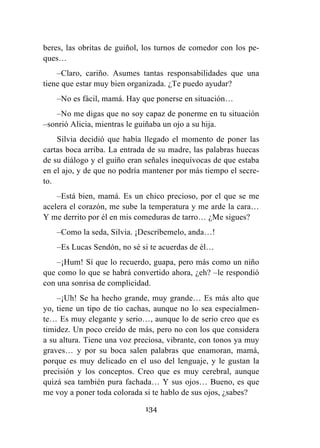 134
beres, las obritas de guiñol, los turnos de comedor con los pe-
ques…
–Claro, cariño. Asumes tantas responsabilidades que una
tiene que estar muy bien organizada. ¿Te puedo ayudar?
–No es fácil, mamá. Hay que ponerse en situación…
–No me digas que no soy capaz de ponerme en tu situación
–sonrió Alicia, mientras le guiñaba un ojo a su hija.
Silvia decidió que había llegado el momento de poner las
cartas boca arriba. La entrada de su madre, las palabras huecas
de su diálogo y el guiño eran señales inequívocas de que estaba
en el ajo, y de que no podría mantener por más tiempo el secre-
to.
–Está bien, mamá. Es un chico precioso, por el que se me
acelera el corazón, me sube la temperatura y me arde la cara…
Y me derrito por él en mis comeduras de tarro… ¿Me sigues?
–Como la seda, Silvia. ¡Descríbemelo, anda…!
–Es Lucas Sendón, no sé si te acuerdas de él…
–¡Hum! Sí que lo recuerdo, guapa, pero más como un niño
que como lo que se habrá convertido ahora, ¿eh? –le respondió
con una sonrisa de complicidad.
–¡Uh! Se ha hecho grande, muy grande… Es más alto que
yo, tiene un tipo de tío cachas, aunque no lo sea especialmen-
te… Es muy elegante y serio…, aunque lo de serio creo que es
timidez. Un poco creído de más, pero no con los que considera
a su altura. Tiene una voz preciosa, vibrante, con tonos ya muy
graves… y por su boca salen palabras que enamoran, mamá,
porque es muy delicado en el uso del lenguaje, y le gustan la
precisión y los conceptos. Creo que es muy cerebral, aunque
quizá sea también pura fachada… Y sus ojos… Bueno, es que
me voy a poner toda colorada si te hablo de sus ojos, ¿sabes?
 