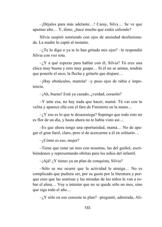 135
–¡Déjalos para más adelante…! Caray, Silvy… Se ve que
apuntas alto… Y, dime, ¿hace mucho que estáis saliendo?
Silvia suspiró sonriendo con ojos de ansiedad desilusiona-
da. La madre lo captó al instante.
–¿Te lo digo o ya te lo han gritado mis ojos? –le respondió
Silvia con voz rota.
–¿Y a qué esperas para hablar con él, Silvia? Tú eres una
chica muy buena y eres muy guapa… Si él no se anima, tendrás
que ponerle el arco, la flecha y gritarle que dispare…
–¡Hay obstáculos, mamita! –y puso ojos de rabia e impo-
tencia.
–¡Ah, bueno! Está ya cazado, ¿verdad, corazón?
–Y ante esa, no hay nada que hacer, mamá. Tú vas con tu
velita y aparece ella con el faro de Finisterre en la mano…
–¿Y eso es lo que te desasosiega? Supongo que todo esto no
es flor de un día, y hasta ahora no te había visto así…
–Es que ahora tengo una oportunidad, mamá… No de apa-
gar el gran farol, claro, pero sí de acercarme a él en solitario…
–¿Cómo es eso, mujer?
–Tiene que estar un mes con nosotras, las del guiñol, escri-
biéndonos y representando obritas para los niños del infantil.
–¡Ajá! ¿Y tienes ya un plan de conquista, Silvia?
–Sólo se me ocurre que la actividad le atraiga… No es
complicado que pudiera ser, por su gusto por la literatura y por-
que creo que las sonrisas y las miradas de los niños le van a ro-
bar el alma… Voy a intentar que no se quede sólo un mes, sino
que siga todo el año…
–¿Y sólo en eso consiste tu plan? –preguntó, admirada, Ali-
 