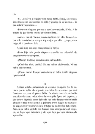 136
cia.
–Sí. Lucas va a requerir una pesca lenta, suave, sin forzar,
atrayéndolo sin que apenas lo note, y cuando se dé cuenta… es
que estará ya pescado…
–Pero eso relega tu postura a actriz secundaria, Silvia. A la
espera de que la otra te deje el camino libre…
–Así es, mamá. Yo no puedo rivalizar con ella. Pero a Lu-
cas sí le puedo hacer ver que soy mejor que ella…, y que, con-
migo, él sí puede ser feliz…
Alicia miró con ojos preocupados a Silvia.
–Pero, hija mía, ¿estás dispuesta a sufrir ese calvario? –le
preguntó con cara de pena.
–¡Mamá! Ya llevo casi dos años sufriéndolo.
–¿Casi dos años, cariño? No me habías dicho nada. Ni me
había dado cuenta…
–¡Claro, mami! Es que hasta ahora no había tenido ninguna
oportunidad.
III
Andrea estaba padeciendo un extraño tranquilo fin de se-
mana que se había ido al garete por culpa de ese animal que casi
desmonta a coces al pobre Félix. Es cierto que ella se había
emocionado como todos al ver la resurgida figura del cagueta, y
que con el segundo tanto del cada vez más deseado mozo había
gritado y dado botes como la primera. Pero, luego, no había si-
do capaz de involucrarse en la trifulca de la defensa del compa-
ñero, ni se había sentido con fuerzas para acompañarlo al hospi-
tal, un lugar que detestaba y del que huía por una disimulada
aprensión.
 