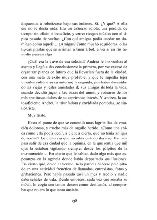 138
dispuestos a robotizarse bajo sus órdenes. Sí. ¿Y qué? A ella
eso no le decía nada. Era un esfuerzo idiota, una pérdida de
tiempo sin oficio ni beneficio, y correr riesgos inútiles con el tí-
pico pasado de vueltas. ¿Con qué amigas podía quedar un do-
mingo como aquel?… ¿Amigas? Como mucho seguidoras, o las
típicas plastas que se arriman a buen árbol, a ver si en río re-
vuelto pescan algo.
¿Cuál era la clave de esa soledad? Andrea le dio vueltas al
asunto y llegó a dos conclusiones: la primera, por ese exceso de
organizar planes de futuro que la llevarían fuera de la ciudad,
con una meta de éxito muy probable, y que le impedía tejer
vínculos sólidos en su entorno; la segunda, por haber descuida-
do las viejas y leales amistades de sus amigas de toda la vida,
cuando decidió jugar a las bazas del amor, y rodearse de los
más apetitosos dulces de su caprichoso interés. Y Andrea, la au-
tosuficiente Andrea, la triunfadora y envidiada por todas, se sin-
tió triste.
Muy triste.
Hasta el punto de que se concedió unas lagrimillas de emo-
ción dolorosa, y mucho más de orgullo herido. ¿Cómo una chi-
ca como ella podía decir, a ciencia cierta, que no tenía amigas
de verdad? Lo cierto era que no sabía cuándo iba a ser llamada
para salir de esa ciudad que la oprimía, en la que sentía que mil
ojos la estaban vigilando siempre, desde los púlpitos de la
murmuración… Era cierto que le habían dado algo más que es-
peranzas en la agencia donde había depositado sus ilusiones.
Era cierto que, desde el verano, todo parecía haberse precipita-
do en una actividad frenética de llamadas, entrevistas, fotos y
grabaciones. Pero había pasado casi un mes y medio y nadie
daba señales de vida. Desde entonces, cada vez que sonaba su
móvil, lo cogía con tantos deseos como desilusión, al compro-
bar que no era lo que tanto ansiaba.
 