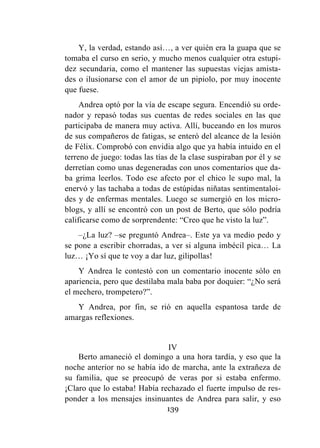 139
Y, la verdad, estando así…, a ver quién era la guapa que se
tomaba el curso en serio, y mucho menos cualquier otra estupi-
dez secundaria, como el mantener las supuestas viejas amista-
des o ilusionarse con el amor de un pipiolo, por muy inocente
que fuese.
Andrea optó por la vía de escape segura. Encendió su orde-
nador y repasó todas sus cuentas de redes sociales en las que
participaba de manera muy activa. Allí, buceando en los muros
de sus compañeros de fatigas, se enteró del alcance de la lesión
de Félix. Comprobó con envidia algo que ya había intuido en el
terreno de juego: todas las tías de la clase suspiraban por él y se
derretían como unas degeneradas con unos comentarios que da-
ba grima leerlos. Todo ese afecto por el chico le supo mal, la
enervó y las tachaba a todas de estúpidas niñatas sentimentaloi-
des y de enfermas mentales. Luego se sumergió en los micro-
blogs, y allí se encontró con un post de Berto, que sólo podría
calificarse como de sorprendente: “Creo que he visto la luz”.
–¿La luz? –se preguntó Andrea–. Este ya va medio pedo y
se pone a escribir chorradas, a ver si alguna imbécil pica… La
luz… ¡Yo sí que te voy a dar luz, gilipollas!
Y Andrea le contestó con un comentario inocente sólo en
apariencia, pero que destilaba mala baba por doquier: “¿No será
el mechero, trompetero?”.
Y Andrea, por fin, se rió en aquella espantosa tarde de
amargas reflexiones.
IV
Berto amaneció el domingo a una hora tardía, y eso que la
noche anterior no se había ido de marcha, ante la extrañeza de
su familia, que se preocupó de veras por si estaba enfermo.
¡Claro que lo estaba! Había rechazado el fuerte impulso de res-
ponder a los mensajes insinuantes de Andrea para salir, y eso
 