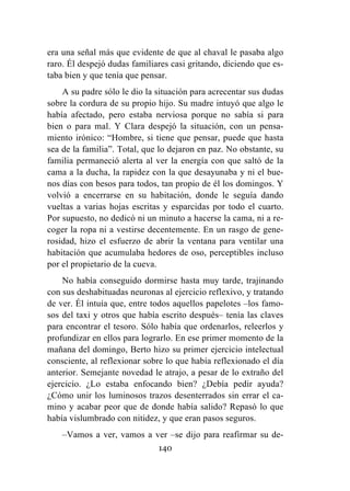 140
era una señal más que evidente de que al chaval le pasaba algo
raro. Él despejó dudas familiares casi gritando, diciendo que es-
taba bien y que tenía que pensar.
A su padre sólo le dio la situación para acrecentar sus dudas
sobre la cordura de su propio hijo. Su madre intuyó que algo le
había afectado, pero estaba nerviosa porque no sabía si para
bien o para mal. Y Clara despejó la situación, con un pensa-
miento irónico: “Hombre, si tiene que pensar, puede que hasta
sea de la familia”. Total, que lo dejaron en paz. No obstante, su
familia permaneció alerta al ver la energía con que saltó de la
cama a la ducha, la rapidez con la que desayunaba y ni el bue-
nos días con besos para todos, tan propio de él los domingos. Y
volvió a encerrarse en su habitación, donde le seguía dando
vueltas a varias hojas escritas y esparcidas por todo el cuarto.
Por supuesto, no dedicó ni un minuto a hacerse la cama, ni a re-
coger la ropa ni a vestirse decentemente. En un rasgo de gene-
rosidad, hizo el esfuerzo de abrir la ventana para ventilar una
habitación que acumulaba hedores de oso, perceptibles incluso
por el propietario de la cueva.
No había conseguido dormirse hasta muy tarde, trajinando
con sus deshabituadas neuronas al ejercicio reflexivo, y tratando
de ver. Él intuía que, entre todos aquellos papelotes –los famo-
sos del taxi y otros que había escrito después– tenía las claves
para encontrar el tesoro. Sólo había que ordenarlos, releerlos y
profundizar en ellos para lograrlo. En ese primer momento de la
mañana del domingo, Berto hizo su primer ejercicio intelectual
consciente, al reflexionar sobre lo que había reflexionado el día
anterior. Semejante novedad le atrajo, a pesar de lo extraño del
ejercicio. ¿Lo estaba enfocando bien? ¿Debía pedir ayuda?
¿Cómo unir los luminosos trazos desenterrados sin errar el ca-
mino y acabar peor que de donde había salido? Repasó lo que
había vislumbrado con nitidez, y que eran pasos seguros.
–Vamos a ver, vamos a ver –se dijo para reafirmar su de-
 