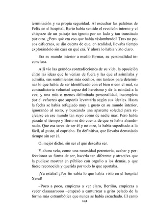 141
terminación y su propia seguridad. Al escuchar las palabras de
Félix en el hospital, Berto había sentido el revolcón interno y el
chispazo de un paisaje tan ignoto por un lado y tan transitado
por otro. ¿Pero qué era eso que había vislumbrado? Tras no po-
cos esfuerzos, se dio cuenta de que, en realidad, llevaba tiempo
explorándolo sin caer en qué era. Y ahora lo había visto claro.
Era su mundo interior a medio formar, su personalidad in-
conclusa.
Allí vio las grandes contradicciones de su vida, la oposición
entre las ideas que le venían de fuera y las que él asimilaba y
admitía, sus sentimientos más ocultos, sus tanteos para determi-
nar lo que había de ser identificado con el bien o con el mal, su
contradictoria voluntad capaz del heroísmo y de la ruindad a la
vez, y una más o menos delimitada personalidad, incompleta
por el esfuerzo que suponía levantarla según sus ideales. Hasta
la fecha se había refugiado muy a gusto en su mundo interior,
ignorando al resto, y buscando una aparente soledad para re-
crearse en ese mundo tan suyo como de nadie más. Pero había
pasado el tiempo y Berto se dio cuenta de que se había abando-
nado. Que esa tarea de ser él y no otro, la había supeditado a lo
fácil, al gusto, al capricho. En definitiva, que llevaba demasiado
tiempo sin ser él.
O, mejor dicho, sin ser el que deseaba ser.
Y ahora veía, como una necesidad perentoria, acabar y per-
feccionar su forma de ser, hacerla tan diferente y atractiva que
la pudiese mostrar en público con orgullo a los demás, y que
fuese reconocida y querida por todo lo que aportaba.
¡Ya estaba! ¡Por fin sabía lo que había visto en el hospital
Xeral!
–Poco a poco, empiezas a ver claro, Bertiño, empiezas a
veeer claaaaaroooo –empezó a canturrear a grito pelado de la
forma más estrambótica que nunca se había escuchado. El canto
 
