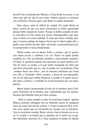 142
becerril fue escuchado por Blanca y Clara desde la cocina, y sin
saber por qué les dio la risa tonta. Ambas mujeres se miraron
con confianza. Parecía, pues, que Berto se estaba aclarando.
Pero ahora venía lo difícil de verdad. No tardó Berto en
darse cuenta de que esa tarea inconclusa se había agarrotado
porque había dejado de luchar. Porque se había cansado de dar-
se morrones él solo contra los muros infranqueables que opo-
nían el ideal a la cruel realidad. Y tenía que tener cuidado, por-
que el mismo peligro de dejarse llevar por lo fácil estaba allí, y
podía verse dentro de diez años volviendo a psicoanalizarse pa-
ra reemprender la tarea abandonada.
Debía contar con un apoyo firme y externo, que le guiase
con mano severa y cariñosa a la vez. Pensó en quién podría
ayudarle así. Fue escribiendo nombres y descartando modelos.
Al final, le quedaron apenas tres personas en quien podría con-
fiar de veras: su madre, a la que tachó enseguida sin saber por
qué pero intuyendo que no, que no podía ser; su hermana Clara
–aunque fuese una chica–, por la extrema confianza que tenía
con ella; y Fernando Adrio, porque, a pesar de sus payasadas,
era un tío legal que estaba dispuesto a ayudar a la gente sin pe-
dir nada a cambio, y confiaba en él precisamente por esa abne-
gación.
Berto siguió canturreando el resto de la mañana, ante el jol-
gorio femenino de la familia, que vislumbraba que los razona-
mientos del imberbe iban por buen camino.
–Sólo se canta cuando se tiene la conciencia limpia –apuntó
Blanca mientras rehogaba con un Albariño casero la compacta
masa de carne del roti de ternera. A Clara le pareció bien el di-
cho, pero pensó que no terminaba de encajar con su hermano.
Tras la excelente comida, Berto volvió a hacer historia en su ca-
sa. Le exigió a su madre que se quedase en el salón con su pa-
dre charlando, mientras él y Clara fregaban el campo de batalla
 