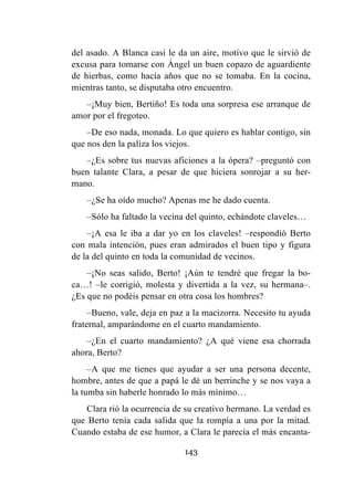 143
del asado. A Blanca casi le da un aire, motivo que le sirvió de
excusa para tomarse con Ángel un buen copazo de aguardiente
de hierbas, como hacía años que no se tomaba. En la cocina,
mientras tanto, se disputaba otro encuentro.
–¡Muy bien, Bertiño! Es toda una sorpresa ese arranque de
amor por el fregoteo.
–De eso nada, monada. Lo que quiero es hablar contigo, sin
que nos den la paliza los viejos.
–¿Es sobre tus nuevas aficiones a la ópera? –preguntó con
buen talante Clara, a pesar de que hiciera sonrojar a su her-
mano.
–¿Se ha oído mucho? Apenas me he dado cuenta.
–Sólo ha faltado la vecina del quinto, echándote claveles…
–¡A esa le iba a dar yo en los claveles! –respondió Berto
con mala intención, pues eran admirados el buen tipo y figura
de la del quinto en toda la comunidad de vecinos.
–¡No seas salido, Berto! ¡Aún te tendré que fregar la bo-
ca…! –le corrigió, molesta y divertida a la vez, su hermana–.
¿Es que no podéis pensar en otra cosa los hombres?
–Bueno, vale, deja en paz a la macizorra. Necesito tu ayuda
fraternal, amparándome en el cuarto mandamiento.
–¿En el cuarto mandamiento? ¿A qué viene esa chorrada
ahora, Berto?
–A que me tienes que ayudar a ser una persona decente,
hombre, antes de que a papá le dé un berrinche y se nos vaya a
la tumba sin haberle honrado lo más mínimo…
Clara rió la ocurrencia de su creativo hermano. La verdad es
que Berto tenía cada salida que la rompía a una por la mitad.
Cuando estaba de ese humor, a Clara le parecía el más encanta-
 