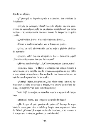 144
dor de los chicos.
–¿Y por qué no le pides ayuda a tu Andrea, esa creadora de
felicidades?
–¡Déjate de Andreas, Clara! Necesito alguien que me com-
prenda de verdad para salir de un atasque mental en el que estoy
metido… Y, aunque no te lo creas, tú eres de los pocos en quien
confío…
–¡Qué bonito, Berto! No sé si echarme a llorar…
–Como te suelte una leche, vas a llorar con gusto…
–¡Hala, ya salió el cromañón oculto bajo la piel del civiliza-
do hermano!
–¡Bueno, vale! ¡No me desquicies, tía!… Entonces, ¿qué?
¿Cuento contigo o me tiro por la ventana?
–¡Si va a servir de algo…! ¡Claro que puedes contar, tonto!
–¡Gracias, maja! –Y Berto le estampó un sonoro besazo a
su hermana en la mejilla, que le provocó cosquilleo en sus oídos
y unas risas escandalosas. En medio de tan buen ambiente, se
oyó la voz desgarradora de su madre.
–¡Arrrrg! ¡Berto, desgraciao! ¿Has visto como tienes tu ha-
bitación? ¡Mucho yo ayudo a fregar, y tu cuarto como una po-
cilga, so guarro! ¡Ven aquí inmediatamente!
Berto bajó las orejas, se secó las manos y aguantó el chapa-
rrón.
–¡Tranqui, mami, que lo recojo después de fregar!
–¿De fregar el qué, gorrino de primera? Recoge la ropa,
hazte la cama, pon bien la colcha y limpia esas asquerosas botas
de fútbol. ¡Vamos! ¡La ropa sucia a la lavadora, y no te meto a
ti porque me la atascas, pedazo de mala bestia!
 