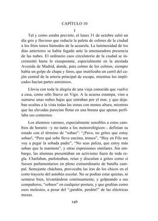 146
CAPÍTULO 10
I
Tal y como estaba previsto, el lunes 31 de octubre salió un
día gris y lluvioso que reducía la paleta de colores de la ciudad
a los fríos tonos húmedos de la acuarela. La luminosidad de los
días anteriores se había fugado ante la amenazadora presencia
de las nubes. El ordinario caos circulatorio de la ciudad se in-
crementó hasta lo exasperante, especialmente en la atestada
Avenida de Madrid, donde, para colmo de los colmos, siempre
había un golpe de chapa y faros, que inutilizaba un carril del ca-
jón central de la arteria principal de escape, mientras los impli-
cados hacían partes amistosos.
Llovía con toda la alegría de una vieja conocida que vuelve
a casa, como sólo llueve en Vigo. A la acuosa estampa, vino a
sumarse unas nubes bajas que entraban por el mar, y que deja-
ban ocultas a la vista todas las zonas con menos altura, mientras
que las elevadas parecían flotar en una bruma que apenas perfi-
laba sus contornos.
Los alumnos varones, especialmente sensibles a estos cam-
bios de horario –y no tanto a los meteorológicos–, definían su
estado con el término de “sobao”: “¡Pavo, no grites que estoy
sobao!, “Pero qué sobe llevo encima, tronco”, “Hoy en Filo me
voy a pegar la sobada padre”, “No seas paliza, que estoy más
sobao que la marmota”, y otras expresiones similares. Sin em-
bargo, las alumnas presentaban un activismo fuera de toda re-
gla. Charlaban, parloteaban, reían y discutían a gritos como si
fuesen parlamentarios en pleno extraordinario de batalla cam-
pal. Semejante cháchara, provocaba las iras de los chicos en el
corto trayecto del autobús escolar. No se podían estar quietas, ni
sentarse bien, levantándose continuamente, y golpeando a sus
compañeros, “sobaos” en cualquier postura, y que gruñían como
osos molestos, a pesar del “¡perdón, perdón!” de las eléctricas
mozas.
 