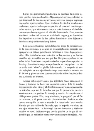 147
En las tres primeras horas de clase se mantuvo la misma tó-
nica por los opuestos bandos. Algunos profesores agradecían la
paz temporal de los más aguerridos guerreros, aunque supiesen
que no las aprovechaban. Otros titulares de cátedra, mucho más
malvados, aprovechaban para espabilar al personal con inespe-
rados sustos, que desentontecían por unos instantes al aludido,
que no tardaba en regresar al plácido duermevela. Pero, cuando
sonaba el timbre del recreo, se acababa la tregua, y se desataban
los impulsos atávicos de los bellos durmientes, que dejaban a
las chicas muy atrás en ruido y follón.
Los recreos lluviosos delimitaban las áreas de esparcimien-
to de los colegiales, a los que no les quedaba más remedio que
agruparse en patios, pabellones cubiertos o zonas bajo protec-
ción. Ello limitaba los movimientos de las parejas, y se hacían
corrillos de necesidad en los que las Gorgonas estaban en su
salsa. A los fumadores empedernidos les importaba un pepino la
lluvia y, desdeñando coger una pulmonía, se empapaban con tal
de darle unos “tiros” al pitillo del consuelo. La mayoría se me-
dio refugiaba en un tejadillo de chapa que cubría la entrada de
El Olivo, y parecían una concentración de indios haciendo hu-
mo y jurando en arameo.
Andrea salió a por Lucas, que intentaba hacer aritos con el
humo, y trataron de hacer un imposible aparte. Ella le miraba
intensamente a los ojos, y él decidió mantener una conversación
de miradas, a pesar de la turbación que le provocaban sus iris
verde-oscuro con gotitas de naranja y canela. Acompañaron el
diálogo con gestos. Ella, muy sonriente, le preguntó por el fin
de semana, y él puso cara de circunstancias. Andrea se dio
cuenta enseguida de que le mentía. La mirada de Lucas estaba
filtrada por un visillo de fina tela, que le impedía ver claro en
sus ojos asustadizos. Le interrogó con sus hombros y abriendo
mucho los ojos, indicando que qué le pasaba. A lo que él res-
pondió que ya hablarían cuando tuviesen campo despejado. An-
 