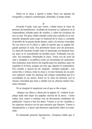 14
Entró en la clase e ignoró a todos. Sacó sus apuntes de
Geografía y empezó a pintarrajear, abstraído, el mapa mudo.
II
Gerardo Conde, más que correr, volaba hacia la clase de
primero de bachillerato. Acababa de terminar su vigilancia en el
sorprendente soleado patio de octubre, y subía las escaleras de
tres en tres. De paso, había entrado como una centella en su mi-
núsculo despacho para coger el material de la clase y, cerrando
el pestillo de la puerta desde dentro, salió a la misma velocidad.
No era nuevo en el oficio y sabía lo mucho que se jugaba lle-
gando puntual al aula. Era prioritario hacer acto de presencia.
La fama de Gerardo Conde entre el alumnado era bastante bue-
na, pues se le consideraba un hombre justo. Trabajaba con pa-
sión. Era metódico. Dominaba la clase. Tenía voz de actor de
cine y atrapaba a su público como un encantador de serpientes.
Sus exámenes eran motivo de orgullo para los alumnos, pues no
regalaba ni la hora, aunque era raro que alguien le suspendiera.
Era coruñés y ejercía de tal: elegante –siempre trajeado–, con
sorna fina e irónica, tenía la clase y el tono humano de un polí-
tico seductor: todas las alumnas del colegio suspiraban por él a
escondidas (o no tanto). Entró en la clase de primero con la
misma velocidad que traía y saludó con un ¡buenas tardes! bas-
tante rutinario.
Ni se imaginó el zapatiesto con el que se iba a topar.
–Saquen sus libros y abran por la página 32 –ordenó al pu-
pilaje nada más dejar sus papeles encima de la mesa–. Como
saben, hoy vamos a trabajar con un documento estadístico de
población. Vamos a leer los datos. Vamos a ver las variables y
los aspectos técnicos en los que tenemos que fijarnos. Vamos a
interpretarlos y a hacer una hermosa exposición sobre su conte-
nido.
El alumnado protestó ligeramente. ¡Tampoco había que ir
 