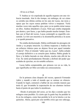 149
–El no es el final.
Y Andrea se vio expulsada de aquella negrura con una vio-
lencia inusitada. Aún le dio tiempo, sin embargo, de ver cómo
se cerraba una última cortina en los ojos de Lucas, tan recia y
opaca que los suyos nunca podrían volver a traspasar. Vería
muchas veces más aquellos ojos, pero ya no podría mirar nunca
en ellos. Andrea abandonó a Lucas. Notó que estaba empapada
por dentro y por fuera, y que había pasado mucho tiempo. Esta-
ban casi al final del recreo. Lucas contempló su cigarrillo con-
sumido. Lo tiró con maestría a la alcantarilla próxima a la acera
y se quedó pensativo.
No estaba desilusionado. Había confirmado los presagios de
Antón y su propia intuición. La última respuesta a Andrea fue
un esfuerzo titánico para no dejarse llevar por aquel tentador
“todavía”. Pero el rotundo “sabes que no, Lucas”, había echado
el cerrojo definitivo a su corazón para Andrea. Había girado la
llave y la había lanzado en mar abierta, mucho más allá de las
Cíes. Se sintió profundamente liberado y disfrutó del poder que
acababa de ejercitar, no sin notable esfuerzo.
Lucas había comprendido, por primera vez en su vida, lo
que significaba ser libre con todas sus consecuencias.
II
En la primera clase después del recreo, apareció Fernando
Adrio y mandó a todo el mundo que se sentase en silencio.
Cuando lo logró, comenzó a hablar de esa extraña manera que
tenía él, que levantaba la expectación de sus alumnos incluso
hasta el punto de que todos le atendiesen.
–Desde el principio del curso, yo les dije a ustedes que los
milagros eran posibles. Es cierto que la gente hoy ha perdido la
fe en los milagros, como han perdido la fe en la lotería o en las
quinielas. Ahora, quizá por esta terrible crisis que nos subyuga,
 