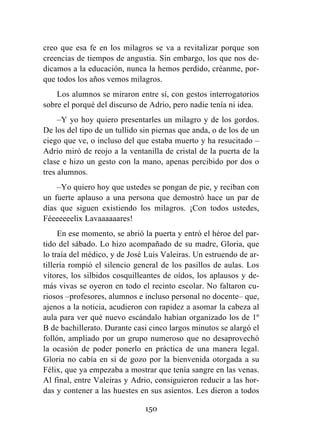 150
creo que esa fe en los milagros se va a revitalizar porque son
creencias de tiempos de angustia. Sin embargo, los que nos de-
dicamos a la educación, nunca la hemos perdido, créanme, por-
que todos los años vemos milagros.
Los alumnos se miraron entre sí, con gestos interrogatorios
sobre el porqué del discurso de Adrio, pero nadie tenía ni idea.
–Y yo hoy quiero presentarles un milagro y de los gordos.
De los del tipo de un tullido sin piernas que anda, o de los de un
ciego que ve, o incluso del que estaba muerto y ha resucitado –
Adrio miró de reojo a la ventanilla de cristal de la puerta de la
clase e hizo un gesto con la mano, apenas percibido por dos o
tres alumnos.
–Yo quiero hoy que ustedes se pongan de pie, y reciban con
un fuerte aplauso a una persona que demostró hace un par de
días que siguen existiendo los milagros. ¡Con todos ustedes,
Féeeeeeelix Lavaaaaaares!
En ese momento, se abrió la puerta y entró el héroe del par-
tido del sábado. Lo hizo acompañado de su madre, Gloria, que
lo traía del médico, y de José Luis Valeiras. Un estruendo de ar-
tillería rompió el silencio general de los pasillos de aulas. Los
vítores, los silbidos cosquilleantes de oídos, los aplausos y de-
más vivas se oyeron en todo el recinto escolar. No faltaron cu-
riosos –profesores, alumnos e incluso personal no docente– que,
ajenos a la noticia, acudieron con rapidez a asomar la cabeza al
aula para ver qué nuevo escándalo habían organizado los de 1º
B de bachillerato. Durante casi cinco largos minutos se alargó el
follón, ampliado por un grupo numeroso que no desaprovechó
la ocasión de poder ponerlo en práctica de una manera legal.
Gloria no cabía en sí de gozo por la bienvenida otorgada a su
Félix, que ya empezaba a mostrar que tenía sangre en las venas.
Al final, entre Valeiras y Adrio, consiguieron reducir a las hor-
das y contener a las huestes en sus asientos. Les dieron a todos
 