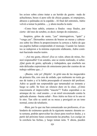 151
los avisos sobre cómo tratar a un herido de guerra –nada de
achuchones, besos sí pero sólo de chicas guapas, ni empujones,
abrazos o palmadas en la espalda–. Al final del entremés, Adrio
volvió a tomar la palabra…, y ahora tocaba la mala:
–Como bien sabéis, estamos a finales –muy finales, por
cierto– del mes de octubre, es decir, tiempo de exámenes…
Suspiros, gritos de susto, “yas” interrogativos, “qués” y
“venga yas”. Derrumbes sonoros de brazos en mesas y cabeza-
zos sobre los libros le proporcionaron la certeza a Adrio de que
sus pupilos habían comprendido el mensaje. Cuando los lamen-
tos se redujeron a la mínima expresión silabeante, Adrio conti-
nuó haciendo mucho teatro.
– ¡Así me gusta, chicos! ¡Eso es valor, altura de miras, fre-
nesí responsable! Con ustedes, uno se siente realizado, sí señor.
¡Qué gusto de gente, aplicada y trabajadora, que enarbola sus
más delicadas expresiones de entusiasmo para dar cuentas de un
trabajo sublime que…!
–¡Bueno, vale ya! ¡Déjelo! –le gritó una de las megacrakis
de primera fila, con cara de enfado, que realmente no tenía ga-
nas de teatro y sí le había preocupado el anuncio del profesor.
Adrio se quedó tan sorprendido que tartamudeó un instante y
luego se calló. Se hizo un silencio duro en la clase. ¿Cómo
reaccionaría el imprevisible “maceto”? Todos esperaban o su
arranque de ira –mal asunto–, o un misil envenenado contra la
aplicada alumna –buena señal–. Pero Adrio no hizo ni lo uno ni
lo otro. Tan sólo se sentó en su mesa y prosiguió en un tono
normal, como de telediario.
–Bien, por lo que me han comunicado sus profesores, el ca-
lendario de exámenes queda de la siguiente manera: durante es-
ta semana, podrán aprovechar las clases para resolver dudas, y a
partir del próximo lunes comenzarán las pruebas. Les cuelgo en
la corchera las fechas, y luego toman nota. Y ahora, pueden
 