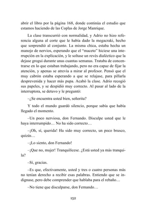 152
abrir el libro por la página 168, donde continúa el estudio que
estamos haciendo de las Coplas de Jorge Manrique.
La clase transcurrió con normalidad, y Adrio no hizo refe-
rencia alguna al corte que le había dado la megacraki, hecho
que sorprendió al conjunto. La misma chica, estaba hecha un
manojo de nervios, esperando que el “maceto” hiciese una inte-
rrupción en la explicación, y le soltase un revés dialéctico que la
dejase grogui durante unas cuantas semanas. Trataba de concen-
trarse en lo que estaban trabajando, pero no era capaz de fijar la
atención, y apenas se atrevía a mirar al profesor. Pensó que el
muy cabrón estaba esperando a que se relajase, para pillarla
desprevenida y hacer más pupa. Acabó la clase. Adrio recogió
sus papeles, y se despidió muy correcto. Al pasar al lado de la
interruptora, se detuvo y le preguntó:
–¿Se encuentra usted bien, señorita?
Y todo el mundo guardó silencio, porque sabía que había
llegado el momento.
–Un poco nerviosa, don Fernando. Disculpe usted que le
haya interrumpido… No ha sido correcto…
–¡Oh, sí, querida! Ha sido muy correcto, un poco brusco,
quizás…
–¡Lo siento, don Fernando!
–¡Que no, mujer! Tranquilícese. ¿Está usted ya más tranqui-
la?
–Sí, gracias.
–Es que, efectivamente, usted y tres o cuatro personas más
no tenían derecho a recibir esas palabras. Entiendo que se in-
dignase, pero debe comprender que hablaba para el rebaño…
–No tiene que disculparse, don Fernando…
 