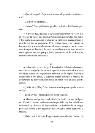 153
–¡Que sí, mujer! ¡Deje usted darme el gozo de ennoblecer-
me!
–¿Cómo? No entiendo…
–¿Cómo? Pues pidiéndole perdón, señorita. Pidiéndole per-
dón.
Y Adrio se fue, dejando a la megacraki pensativa y con ella
al resto de la clase. Las mismas Gorgonas, preparadas con papel
y bolígrafo para recoger el ataque, se sintieron avergonzadas y
desistieron en su propósito. Con gestos como este, Adrio se
humanizaba y aumentaba en sus alumnos, sin quererlo, su pode-
rosa imagen de hombre decente. Y muchos intuían que, cuando
no lo aparentaba, era porque hacía teatro con el fin de hacerles
menos aburrida la existencia.
III
A la hora del recreo largo del mediodía, Silvia estaba con el
corazón en un puño, intentando aparentar normalidad, tratando
de hacer correr los larguísimos minutos de la espera haciendo
carantoñas a los niños, y dejando medio turulata a Marisa, su
compañera de actividad, que nunca la había visto en esas condi-
ciones.
–¿Estás bien, Silvy? –se interesó medio preocupada, medio
curiosa.
–Yo sí, ¿y tú? –respondió con cierta tensión.
A Marisa, amiga sincera de Silvia, le bastó con ver la figura
del Conde Lucanor, andando medio perdido por los pabellones
de infantil, y observar el derretimiento de fusibles de su amiga,
para atar cabos y no necesitar más revueltas para deshacer la
madeja.
–¡Hola, señor literato! Es para nosotros un honor contar con
 