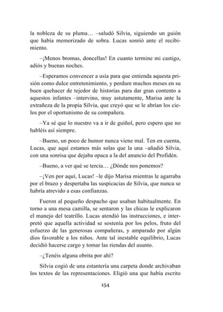 154
la nobleza de su pluma… –saludó Silvia, siguiendo un guión
que había memorizado de sobra. Lucas sonrió ante el recibi-
miento.
–¡Menos bromas, doncellas! En cuanto termine mi castigo,
adiós y buenas noches.
–Esperamos convencer a usía para que entienda aquesta pri-
sión como dulce entretenimiento, y perdure muchos meses en su
buen quehacer de tejedor de historias para dar gran contento a
aquestos infantes –intervino, muy astutamente, Marisa ante la
extrañeza de la propia Silvia, que creyó que se le abrían los cie-
los por el oportunismo de su compañera.
–Ya sé que lo nuestro va a ir de guiñol, pero espero que no
habléis así siempre.
–Bueno, un poco de humor nunca viene mal. Ten en cuenta,
Lucas, que aquí estamos más solas que la una –añadió Silvia,
con una sonrisa que dejaba opaca a la del anuncio del Profidén.
–Bueno, a ver qué se tercia… ¿Dónde nos ponemos?
–¡Ven por aquí, Lucas! –le dijo Marisa mientras le agarraba
por el brazo y despertaba las suspicacias de Silvia, que nunca se
habría atrevido a esas confianzas.
Fueron al pequeño despacho que usaban habitualmente. En
torno a una mesa camilla, se sentaron y las chicas le explicaron
el manejo del teatrillo. Lucas atendió las instrucciones, e inter-
pretó que aquella actividad se sostenía por los pelos, fruto del
esfuerzo de las generosas compañeras, y amparado por algún
dios favorable a los niños. Ante tal inestable equilibrio, Lucas
decidió hacerse cargo y tomar las riendas del asunto.
–¿Tenéis alguna obrita por ahí?
Silvia cogió de una estantería una carpeta donde archivaban
los textos de las representaciones. Eligió una que había escrito
 