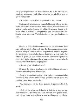 155
ella y que le parecía de las más hermosas. Se la dio a Lucas con
un cierto tembleque en el folio, advertido por el chico, ante el
que la tranquilizó.
–¡No te preocupes, Silvia, seguro que es muy buena!
Silvia pensó, aliviada, que Lucas había advertido su nervio-
sismo y lo habría achacado a su temor de que, literariamente, no
tuviese mucha valor. Lo que no sabía ella era que Lucas ya le
había leído la mirada, y comprendido que su nerviosismo es-
condía otros intereses. Ya habría tiempo para profundizar en
ellos.
IV
Alberto y Elvira habían concertado un encuentro con José
Luis Valeiras en el colegio, al final del día. Aunque ambos apa-
recieron de sport, mantenían una elegancia de anuncio de gran-
des almacenes. Los saludos fueron familiares y José Luis fue
directo al grano, ya que habían solicitado con cierta urgencia la
entrevista. Nada más acomodarse todos, mientras se mesaba la
canosa y recortada barba, les preguntó:
–¡Bueno! ¿Qué tal veis a Lucas?
Elvira no dio opción a Alberto, que se tendría que resignar a
hacer de apoyo logístico de su mujer.
–Pues ya te puedes imaginar, José Luis…, con demasiadas
novedades para lo que pensábamos que iba a ser un curso tan
apacible como todos los demás…
–No, mujer, no. No me digas que aún te preocupa lo de la
pelea…
–¡Qué va! La pelea me da la risa al lado de lo que nos va-
mos enterando… Es sobre esa chica, Andrea, creo que se llama,
¿no? –le preguntó a un Alberto sereno y cabeceante en afirma-
 