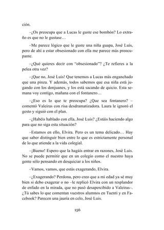156
ción.
–¿Os preocupa que a Lucas le guste ese bombón? Lo extra-
ño es que no le gustase…
–Me parece lógico que le guste una niña guapa, José Luis,
pero de ahí a estar obsesionado con ella me parece más preocu-
pante.
–¿Qué quieres decir con “obsesionado”? ¿Te refieres a la
pelea otra vez?
–¡Que no, José Luis! Que tenemos a Lucas más enganchado
que una pinza. Y además, todos sabemos que esa niña está ju-
gando con los donjuanes, y los está sacando de quicio. Esta se-
mana voy contigo, mañana con el fontanero…
–¿Eso es lo que te preocupa? ¿Que sea fontanero? –
comentó Valeiras con risa desdramatizadora. Laura le ignoró el
gesto y siguió con el plan.
–¿Habéis hablado con ella, José Luis? ¿Estáis haciendo algo
para que no siga esta situación?
–Estamos en ello, Elvira. Pero es un tema delicado… Hay
que saber distinguir bien entre lo que es estrictamente personal
de lo que atiende a la vida colegial.
–¡Bueno! Espero que la hagáis entrar en razones, José Luis.
No se puede permitir que en un colegio como el nuestro haya
gente sólo pensando en desquiciar a los niños.
–Vamos, vamos, que estás exagerando, Elvira.
–¿Exagerando? Perdona, pero creo que a mi edad ya sé muy
bien si debo exagerar o no –le replicó Elvira con un resplandor
de enfado en la mirada, que no pasó desapercibido a Valeiras–.
¿Tú sabes lo que comentan vuestros alumnos en Tuenti y en Fa-
cebook? Parecen una jauría en celo, José Luis.
 