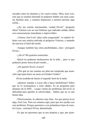 158
tercados entre los alumnos y los vuelve tontos. Mira, José Luis,
esto que te estamos diciendo lo podemos hablar con unas cuan-
tas familias más, y estamos dispuestos a meteros presión aquí
arriba…
–¿No me estarás amenazando, verdad Elvira? –preguntó
ahora Valeiras con un casi bisbiseo que indicaba enfado súbito
con consecuencias inmediatas e imprevisibles.
–¡Vamos, José Luis! ¡Que estás exagerando! –le replicó Al-
berto con una sonrisa malvada al peligroso Valeiras, y tratando
de suavizar el farol del motín.
–Aunque también hay otras posibilidades, claro –prosiguió
Elvira–.
–¿Ah sí? Me gustaría conocerlas.
–Quizá no podamos deshacernos de la niña… pero sí que
podemos poner tierra de por medio…
–¿Os queréis llevar a Lucas?
–¿Por qué no me cuentas ese plan tan estupendo que anun-
ciáis aquí para hacer un curso en Estados Unidos?
Elvira acababa de lanzar el segundo farol de la tarde.
–¿Quieres mandar a Lucas allá a hacer bachillerato? Sabes
que no lo aconsejamos a estas edades. Es un programa para
alumnos de la ESO… Luego vienen los problemas del nivel, la
dificultad para aprobar la selectividad… Sabéis que no es una
buena idea.
–Efectivamente, lo sabemos muy bien. Así que piensa tú en
algo, José Luis. Para eso estamos aquí, para que nos ayudes con
este problema. Porque queremos a esa pelandusca lejos de nues-
tro Lucas –concluyó Elvira, determinada.
–Es que no queremos que se nos despiste y que, por ejem-
 