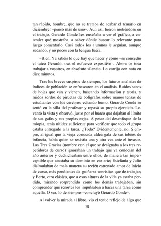 15
tan rápido, hombre, que no se trataba de acabar el temario en
diciembre! –pensó más de uno–. Aun así, fueron metiéndose en
el trabajo. Gerardo Conde les enseñaba a ver el gráfico, a en-
tender qué mostraba, a saber dónde buscar lo relevante para
luego comentarlo. Casi todos los alumnos le seguían, aunque
sudando, y no pocos con la lengua fuera.
–Bien. Ya sabéis lo que hay que hacer y cómo –se concedió
el tuteo Gerardo, tras el esfuerzo expositivo–. Ahora os toca
trabajar a vosotros, en absoluto silencio. Lo corrijo con nota en
diez minutos.
Tras los breves suspiros de siempre, los futuros analistas de
índices de población se enfrascaron en el análisis. Ruidos secos
de hojas que van y vienen, buscando información y teoría, y
ruidos sordos de piruetas de bolígrafos sobre manos tensas de
estudiantes con los cerebros echando humo. Gerardo Conde se
sentó en la silla del profesor y repasó su propio ejercicio. Le-
vantó la vista y observó, justo por el hueco que dejaban el límite
de sus gafas y sus propias cejas. A pesar del desenfoque de la
miopía, tenía nitidez suficiente para verificar que todo el grupo
estaba entregado a la tarea. ¿Todo? Evidentemente, no. Siem-
pre, al igual que la vieja conocida aldea gala de sus tebeos de
infancia, había quien se resistía una y otra vez ante el invasor.
Las Tres Gracias (nombre con el que se designaba a los tres re-
petidores de curso) ignoraban un trabajo que ya conocían del
año anterior y cuchicheaban entre ellos, de manera tan imper-
ceptible que asustaba su dominio en ese arte; Estefanía y Julio
disimulaban de mala manera su recién estrenado amor de inicio
de curso, más pendientes de guiñarse sonrisitas que de trabajar;
y Berto, otro clásico, que a esas alturas de la vida ya estaba per-
dido, mirando sorprendido cómo los demás trabajaban, sin
comprender qué resortes les impulsaban a hacer una tarea como
aquella. O sea, lo de siempre –concluyó Gerardo Conde–.
Al volver la mirada al libro, vio el tenue reflejo de algo que
 