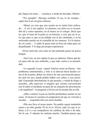 159
plo, bajase las notas… –concluyó, a modo de disculpa, Alberto.
“Por ejemplo”. Mensaje recibido. O sea, lo de siempre –
captó José Luis sin gran esfuerzo.
–Mirad, yo creo que este asunto no lo tenéis bien enfoca-
do… A ver si me explico. Lo primero, esa chica no es un pen-
dón tal y como suponéis; no al menos en el colegio. Decís que
no, que el tema de la pelea es ya historia, y creo que no lo es.
Lo que pasa es que os ha pillado con el pie cambiado, y os ha
molestado mucho ser la comidilla de los rumores. Yo lo entien-
do, no creáis… A nadie le gusta estar en boca de todos para ser
despellejado. Y lo digo por propia experiencia.
Elvira intervino, tras estar un rato pintando gestos de pocos
amigos.
–José Luis, no nos repitas lo que ya sabemos. Dinos qué ha-
cer para salir de este embrollo, y que todo vuelva a la normali-
dad.
–Lo segundo, Lucas –siguió Valeiras como un Panzer–. Sus
problemas sentimentales, y más si se derivan hacia hechos co-
mo el de la pelea, deben ser motivo de una conversación pausa-
da entre los tres, donde podáis hablar con calma, y con sereni-
dad. Exponedle abiertamente lo que pensáis, y tratad de llegar a
acuerdos. ¿Me equivoco si imagino que vuestra conversación
con él sobre el incidente no pasó de un conjunto de advertencias
y de regañinas? –le preguntó a Elvira con la mirada fija en ella.
–¡Más o menos! Lucas no facilita profundizar mucho en sus
cosas. Al menos le sacamos el compromiso de que no volvería a
suceder… –respondió ella con cierto fastidio.
–Ello nos lleva al tercer punto. No podéis seguir tratándolo
como a un niño grande. Él no lo es. Elvira, cada vez que te re-
fieres a él o a sus compañeros los calificas de niño o de niña.
No lo son. Y además les molesta mucho. También parece que
 