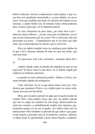 160
habéis reducido vuestros compromisos como padres a que Lu-
cas lleve un expediente inmaculado y, a estas edades, eso no es
serio. Creo que tendríais que hacer el esfuerzo de respetar su au-
tonomía, y poder hablar con él tratando temas intrascendentes
para vosotros, pero que a él le importan mucho.
–Es una valoración un poco dura, ¿no crees José Luis? –
intervino ahora Alberto–. ¿Acaso crees que no hablamos con él,
que no nos interesamos por sus cosas? No es cierto que sólo nos
preocupen sus notas… Comprobamos que es un chico que sabe
estar, que se preocupa por los demás, que es servicial…
–Pero no habéis tendido lazos de confianza para hablar de
lo que a él le interesa, además de todo eso que has dicho, que
está muy bien.
–Te equivocas, José Luis, insistimos –remachó ahora Elvi-
ra.
–¿Sabéis dónde tenéis la prueba del algodón de que no me
equivoco? Si fuese cierto lo que decís, no os habría cogido por
sorpresa sus disputas amorosas.
La prueba no tenía refutación posible. Alberto y Elvira, cru-
zaron miradas rápidas de inteligencia.
–Vale, está bien. Ya se ve que tienes razón, José Luis. Ten-
dremos que sentarnos Elvira y yo a hablar para ver cómo enfo-
camos esto que nos has dicho.
–Bien, por mi parte, pensaré en algo que le pueda ayudar de
verdad. Pero, como padres suyos que sois, no podéis esperar
que otro os saque las castañas de este fuego. Quizá podría ha-
cerlo por vosotros, y probablemente tendría más opciones, pre-
cisamente porque yo no soy su padre. ¡Ya sabéis cómo son los
adolescentes! Pero también os advierto de que todo lo que gana-
ría de respeto y prestigio ante él, lo perderías vosotros. Además,
si dejáis pasar la oportunidad, Lucas nunca llegará a compren-
 