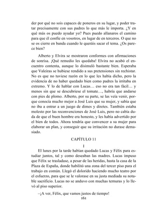 161
der por qué no sois capaces de poneros en su lugar, y poder tra-
tar precisamente con sus padres lo que más le importa. ¿Y en
qué más os puedo ayudar yo? Pues puedo allanaros el camino
para que él confíe en vosotros, en lugar de en terceros. O que no
se os cierre en banda cuando le queráis sacar el tema. ¿Os pare-
ce bien?
Alberto y Elvira se mostraron conformes con afirmaciones
de sonrisa. ¡Qué remedio les quedaba! Elvira no acabó el en-
cuentro contenta, aunque lo disimuló bastante bien. Esperaba
que Valeiras se hubiese rendido a sus pretensiones sin rechistar.
No es que no tuviese razón en lo que les había dicho, pero la
evidencia de no haber quedado bien como padres la irritaba en
extremo. Y lo de hablar con Lucas… eso no era tan fácil… y
menos sin que se descubriese el tomate…, habría que andarse
con pies de plomo. Alberto, por su parte, se las veía venir, por-
que conocía mucho mejor a José Luis que su mujer, y sabía que
no iba a entrar a un juego de dimes y diretes. También estaba
molesto por las reconvenciones de José Luis, pero no cabía du-
da de que el buen hombre era honesto, y les había advertido por
el bien de todos. Ahora tendría que convencer a su mujer para
elaborar un plan, y conseguir que su irritación no durase dema-
siado.
CAPÍTULO 11
I
El lunes por la tarde habían quedado Lucas y Félix para es-
tudiar juntos, tal y como deseaban las madres. Lucas impuso
que Félix se trasladase, a pesar de las heridas, hasta la casa de la
Plaza de España, donde habilitó una zona del tercer piso para el
trabajo en común. Llegó el dolorido haciendo mucho teatro por
el esfuerzo, para que se le valorase en su justa mediada su nota-
ble sacrificio. Lucas no se anduvo con muchas ternuras y lo lle-
vó al piso superior.
–¡A ver, Félix, que vamos justos de tiempo!
 