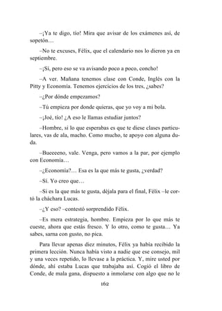 162
–¡Ya te digo, tío! Mira que avisar de los exámenes así, de
sopetón…
–No te excuses, Félix, que el calendario nos lo dieron ya en
septiembre.
–¡Sí, pero eso se va avisando poco a poco, concho!
–A ver. Mañana tenemos clase con Conde, Inglés con la
Pitty y Economía. Tenemos ejercicios de los tres, ¿sabes?
–¿Por dónde empezamos?
–Tú empieza por donde quieras, que yo voy a mi bola.
–¡Joé, tío! ¿A eso le llamas estudiar juntos?
–Hombre, si lo que esperabas es que te diese clases particu-
lares, vas de ala, macho. Como mucho, te apoyo con alguna du-
da.
–Bueeeeno, vale. Venga, pero vamos a la par, por ejemplo
con Economía…
–¿Economía?… Esa es la que más te gusta, ¿verdad?
–Sí. Yo creo que…
–Si es la que más te gusta, déjala para el final, Félix –le cor-
tó la cháchara Lucas.
–¿Y eso? –contestó sorprendido Félix.
–Es mera estrategia, hombre. Empieza por lo que más te
cueste, ahora que estás fresco. Y lo otro, como te gusta… Ya
sabes, sarna con gusto, no pica.
Para llevar apenas diez minutos, Félix ya había recibido la
primera lección. Nunca había visto a nadie que ese consejo, mil
y una veces repetido, lo llevase a la práctica. Y, mire usted por
dónde, ahí estaba Lucas que trabajaba así. Cogió el libro de
Conde, de mala gana, dispuesto a inmolarse con algo que no le
 