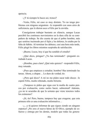 163
apetecía.
–¿Y tú siempre lo haces así, tronco?
–Verás, Félix, mi caso es muy distinto. Yo no tengo pro-
blemas con ninguna asignatura –le respondió con unos aires de
suficiencia, que le dieron asco a Félix por la envidia.
Consiguieron trabajar bastante en silencio, aunque Lucas
percibió los continuos movimientos en la dura silla de su com-
pañero de trabajo. Se dio cuenta de que el pobre hombre, más
que sentirse incómodo por el fajín y los dolores, lo estaba por la
falta de hábito. Al terminar los deberes, casi una hora más tarde,
Félix plegó los libros mientras suspiraba de satisfacción.
–¡Bueno, Lucas, hoy sí que ha cundido el estudio!
–¿Qué dices, pringao? ¿Ya has terminado? –preguntó ex-
trañado Lucas.
–¡Hombre, pues claro! ¿Qué más quieres? –respondió Félix,
muy rotundo.
–¡Pues que empieces a estudiar, hombre! Has terminado las
tareas. Ahora, a chapar… Lo duro de verdad, tío.
–¿Pero qué dices? A mí no me piden sacar todo dieces –le
espetó Félix, medio rebotado, medio hiriente.
–¡Tampoco te piden que sigas con la media de cuatro pen-
cos por evaluación, como sueles hacer, subnormal! Además,
¿ya no te acuerdas de que la semana que viene tenemos todos
los exámenes?
–¡Sí, tío! Pero, bueno, tampoco hay que exagerar, que esta
primera sólo es una evaluación informativa…
–¡…y tú quieres informar de que sigues siendo un zángano
zopenco! ¿No eres el nuevo héroe de El Olivo, ejemplo de es-
fuerzo y entrega por los demás, modelo que todas las genera-
 