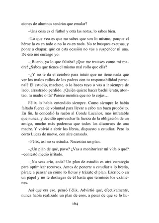 164
ciones de alumnos tendrán que emular?
–Una cosa es el fútbol y otra las notas, lo sabes bien.
–Lo que veo es que no sabes que son lo mismo, porque el
héroe lo es en todo o no lo es en nada. No te busques excusas, y
ponte a chapar, que en esta ocasión no vas a suspender ni una.
De eso me encargo yo.
–¡Bueno, ya lo que faltaba! ¡Que me tratases como mi ma-
dre! ¿Sabes que tienes el mismo mal rollo que ella?
–¿Y no te da el cerebro para intuir que no tiene nada que
ver los malos rollos de los padres con tu responsabilidad perso-
nal? El estudio, machote, o lo haces tuyo o vas a ir siempre de
lado, arrastrado perdido. ¿Quién quiere hacer bachillerato, aton-
tao, tu madre o tú? Parece mentira que no lo cojas…
Félix lo había entendido siempre. Como siempre le había
faltado fuerza de voluntad para llevar a cabo tan buen propósito.
En fin, le concedió la razón al Conde Lucanor, más intratable
que nunca, y decidió aprovechar la fuerza de la obligación de un
amigo, mucho más poderosa que todos los discursos de una
madre. Y volvió a abrir los libros, dispuesto a estudiar. Pero lo
cortó Lucas de nuevo, con aire cansado.
–Félix, así no se estudia. Necesitas un plan.
–¿Un plan de qué, pavo? ¿Vas a monitorizar mi vida o qué?
–contestó medio irritado.
–¡No seas crío, anda! Un plan de estudio es otra estrategia
para optimizar recursos. Antes de ponerte a estudiar a lo bestia,
párate a pensar en cómo lo llevas y trázate el plan. Escríbelo en
un papel y no te deshagas de él hasta que termines los exáme-
nes.
Así que era eso, pensó Félix. Advirtió que, efectivamente,
nunca había realizado un plan de esos, a pesar de que se lo hu-
 