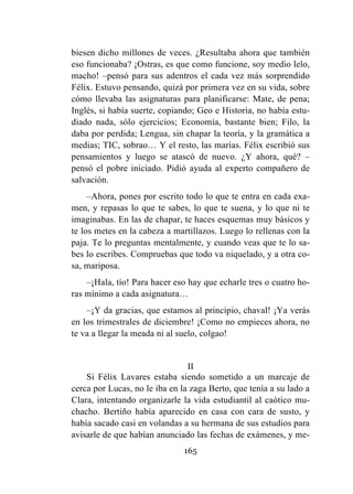 165
biesen dicho millones de veces. ¿Resultaba ahora que también
eso funcionaba? ¡Ostras, es que como funcione, soy medio lelo,
macho! –pensó para sus adentros el cada vez más sorprendido
Félix. Estuvo pensando, quizá por primera vez en su vida, sobre
cómo llevaba las asignaturas para planificarse: Mate, de pena;
Inglés, si había suerte, copiando; Geo e Historia, no había estu-
diado nada, sólo ejercicios; Economía, bastante bien; Filo, la
daba por perdida; Lengua, sin chapar la teoría, y la gramática a
medias; TIC, sobrao… Y el resto, las marías. Félix escribió sus
pensamientos y luego se atascó de nuevo. ¿Y ahora, qué? –
pensó el pobre iniciado. Pidió ayuda al experto compañero de
salvación.
–Ahora, pones por escrito todo lo que te entra en cada exa-
men, y repasas lo que te sabes, lo que te suena, y lo que ni te
imaginabas. En las de chapar, te haces esquemas muy básicos y
te los metes en la cabeza a martillazos. Luego lo rellenas con la
paja. Te lo preguntas mentalmente, y cuando veas que te lo sa-
bes lo escribes. Compruebas que todo va niquelado, y a otra co-
sa, mariposa.
–¡Hala, tío! Para hacer eso hay que echarle tres o cuatro ho-
ras mínimo a cada asignatura…
–¡Y da gracias, que estamos al principio, chaval! ¡Ya verás
en los trimestrales de diciembre! ¡Como no empieces ahora, no
te va a llegar la meada ni al suelo, colgao!
II
Si Félix Lavares estaba siendo sometido a un marcaje de
cerca por Lucas, no le iba en la zaga Berto, que tenía a su lado a
Clara, intentando organizarle la vida estudiantil al caótico mu-
chacho. Bertiño había aparecido en casa con cara de susto, y
había sacado casi en volandas a su hermana de sus estudios para
avisarle de que habían anunciado las fechas de exámenes, y me-
 
