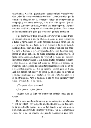 166
cagonlamar, Clarita, questavezsí, queyomemeto ylasapruebo-
tóas yalosviejoslesdaunsubidóndelaleche. Clara, asustada por la
impulsiva reacción de su hermano, tardó en comprender el
complejo y acelerado mensaje, y no tuvo otra opción que se-
guirle la corriente, calmarlo, echarle una bronca por lo impulsi-
vo de su actitud y asegurar esa acometida positiva, fruto de no
se sabía qué milagro, para que Bertiño se pusiese a estudiar.
Tras lograr hacer todo eso, ambos trazaron un plan de traba-
jo bastante similar al que le planteaba Lucas en esos momentos
a Félix, y provocando en Berto pensamientos casi gemelos a los
del lastimado lateral. Berto tuvo un momento de bajón cuando
comprendió el sacrificio que le iba a suponer superar esa prue-
ba, pero la firmeza y la voz tranquilizadora de su hermana ama-
rraban en él los cabos de la buena esperanza en conseguirlo. Él
tenía ahora ganas, una fuerza de voluntad motivada por sus pen-
samientos interiores que lo dirigían a metas concretas, siguien-
do las marcas de un mapa del tesoro que tenía en la cabeza. Se-
mejantes cambios sólo podían estar relacionados con los extra-
ños acontecimientos del fin de semana –pensó para sí Clara.
Aún no habían hablado y no sabía si, al solicitar su ayuda el
domingo en el fregoteo, se refería a eso que estaba haciendo con
él o a otras cosas. Pero la buena de Clara no iba a desaprovechar
una oportunidad como aquella.
–¿Te queda claro, entonces?
–¡Me queda, tía, me queda!
–Bueno, pues yo sigo con lo mío que también tengo que es-
tudiar.
Berto pasó una hora larga solo en su habitación, en silencio,
y –¡oh novedad!– con la puerta abierta. Blanca sólo se dio cuen-
ta de este detalle cuando fue a su habitación y advirtió que su
hijo estaba concentrado en libros y libretas. Fue tal la impresión
que se llevó, que se encerró en su cuarto matrimonial para sofo-
 