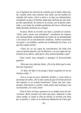 167
car el lagrimeo de emoción de contento que le había sobreveni-
do. Cuando salió, unos minutos más tarde, con las huellas eli-
minadas del rostro, volvió a mirar a su hijo con detenimiento,
retardando un poco el familiar andar para disfrutar de más tiem-
po del espectáculo. Se metió en la cocina, con la puerta entor-
nada, y con todos los sentidos pendientes del nuevo silencio que
había decidido instalarse en su hogar.
Al poco, Berto se levantó con furia y jurando en arameo.
“¡Pero cómo cuesta esta mierdaaaa!” escucharon las mujeres
con intranquilidad, comprobando las luchas de un deshabituado
a los lances de la concentración estudiosa. Ambas escucharon
sus pasos y sus bufidos, camino de la habitación de Clara, a la
que iba a pedir auxilio.
–Clara, tía, no soy capaz de concentrarme. He leído cien
veces el primer párrafo, este de Historia, y no soy capaz de me-
térmelo en la cabeza. ¿Qué pasa? ¿Soy anormal perdido o qué?
Clara sonrió muy tranquila y apaciguó al desconcertado
guerrero.
–Mira que eres cabezón, Berto. ¿No te he dicho que lo estu-
dies por esquemas?
–¡Y dale, tía! Que si me pongo a hacer esquemas no me da
tiempo a nada…!
–Eso es lo que tú crees. Inténtalo, hombre, y verás cómo te
da tiempo de sobra. ¿No te das cuenta de que el mismo proceso
del esquema es un estudio buenísimo? Tienes que leer, com-
prender, discriminar y escribir. Anda, ponte aquí conmigo y los
vas haciendo. ¡Ya verás, tonto!
Clara le hizo un hueco generoso en su amplia mesa de uni-
versitaria. Berto accedió con mala cara pero, dispuesto a todo
como estaba, se cogió su silla de oficina, la arrastró con furia
por el pasillo, y entró en la luminosa habitación de Clara gol-
 