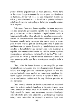 168
peando todo lo golpeable con las patas giratorias. Pronto Berto
se dio cuenta de que se encontraba muy a gusto estudiando con
su hermana. Al fin y al cabo, los dos compartían martirio de
oficio, y ante el cansancio o el desánimo, el ejemplo del otro –
más bien el ejemplo casi exclusivo de la otra– ayudaba a seguir
en el empeño.
Así estuvo Berto tres horas seguidas, haciendo esquemas
con una caligrafía que causaba espanto en su hermana, ya de
por sí horrorizada por las animaladas ortográficas que intuía. Y
luego, estudiándolos. Clara advirtió las extrañas corresponden-
cias de las fases del estudio con los movimientos corporales del
hermano: cuando hacía esquemas, sólo movía manos y brazos
para escribir con una presión del bolígrafo sobre el papel que
podría taladrar un bloque de granito; y cuando intentaba memo-
rizarlos, le daban todo tipo de tics nerviosos como picores en la
espalda, movimientos continuados de toda la pierna izquierda
impulsada por un tacón que bailaba el baile de San Vito, restre-
gamientos del rostro, y contabilización numérica de ideas con
unas manos movidas por duros resortes que sacudían toda la
mesa.
Clara, a las dos horas de estar en su compañía, ya había
terminado sus quehaceres, pero tuvo la generosidad de aguantar
mucho más tiempo para que su hermano siguiese. En esos mo-
mentos, haciendo como que leía un voluminoso tratado de lite-
ratura inglesa, se dedicaba en realidad a explorar a Berto y lle-
gar a conclusiones evidentes de lo muy distintos que eran los
dos hermanos.
Clara recordó también sus inicios conscientes de estudio en
serio. No tuvieron nada de impulsivo ni de cortes bruscos en su
forma habitual de trabajo hasta ese momento. Más bien fue una
lógica transición en una chica trabajadora, que entendió al prin-
cipio el estudio como una tarea más, y que luego fue cogiendo
cuerpo hasta convertirse en un amplio y profundo lago. Nada
 