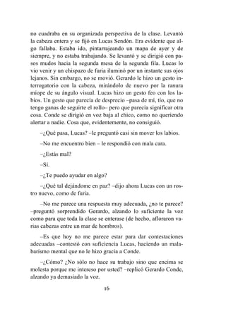 16
no cuadraba en su organizada perspectiva de la clase. Levantó
la cabeza entera y se fijó en Lucas Sendón. Era evidente que al-
go fallaba. Estaba ido, pintarrajeando un mapa de ayer y de
siempre, y no estaba trabajando. Se levantó y se dirigió con pa-
sos mudos hacia la segunda mesa de la segunda fila. Lucas lo
vio venir y un chispazo de furia iluminó por un instante sus ojos
lejanos. Sin embargo, no se movió. Gerardo le hizo un gesto in-
terrogatorio con la cabeza, mirándolo de nuevo por la ranura
miope de su ángulo visual. Lucas hizo un gesto feo con los la-
bios. Un gesto que parecía de desprecio –pasa de mí, tío, que no
tengo ganas de seguirte el rollo– pero que parecía significar otra
cosa. Conde se dirigió en voz baja al chico, como no queriendo
alertar a nadie. Cosa que, evidentemente, no consiguió.
–¿Qué pasa, Lucas? –le preguntó casi sin mover los labios.
–No me encuentro bien – le respondió con mala cara.
–¿Estás mal?
–Sí.
–¿Te puedo ayudar en algo?
–¿Qué tal dejándome en paz? –dijo ahora Lucas con un ros-
tro nuevo, como de furia.
–No me parece una respuesta muy adecuada, ¿no te parece?
–preguntó sorprendido Gerardo, alzando lo suficiente la voz
como para que toda la clase se enterase (de hecho, afloraron va-
rias cabezas entre un mar de hombros).
–Es que hoy no me parece estar para dar contestaciones
adecuadas –contestó con suficiencia Lucas, haciendo un mala-
barismo mental que no le hizo gracia a Conde.
–¿Cómo? ¿No sólo no hace su trabajo sino que encima se
molesta porque me intereso por usted? –replicó Gerardo Conde,
alzando ya demasiado la voz.
 