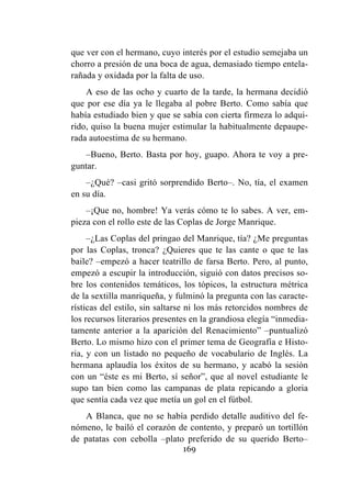 169
que ver con el hermano, cuyo interés por el estudio semejaba un
chorro a presión de una boca de agua, demasiado tiempo entela-
rañada y oxidada por la falta de uso.
A eso de las ocho y cuarto de la tarde, la hermana decidió
que por ese día ya le llegaba al pobre Berto. Como sabía que
había estudiado bien y que se sabía con cierta firmeza lo adqui-
rido, quiso la buena mujer estimular la habitualmente depaupe-
rada autoestima de su hermano.
–Bueno, Berto. Basta por hoy, guapo. Ahora te voy a pre-
guntar.
–¿Qué? –casi gritó sorprendido Berto–. No, tía, el examen
en su día.
–¡Que no, hombre! Ya verás cómo te lo sabes. A ver, em-
pieza con el rollo este de las Coplas de Jorge Manrique.
–¿Las Coplas del pringao del Manrique, tía? ¿Me preguntas
por las Coplas, tronca? ¿Quieres que te las cante o que te las
baile? –empezó a hacer teatrillo de farsa Berto. Pero, al punto,
empezó a escupir la introducción, siguió con datos precisos so-
bre los contenidos temáticos, los tópicos, la estructura métrica
de la sextilla manriqueña, y fulminó la pregunta con las caracte-
rísticas del estilo, sin saltarse ni los más retorcidos nombres de
los recursos literarios presentes en la grandiosa elegía “inmedia-
tamente anterior a la aparición del Renacimiento” –puntualizó
Berto. Lo mismo hizo con el primer tema de Geografía e Histo-
ria, y con un listado no pequeño de vocabulario de Inglés. La
hermana aplaudía los éxitos de su hermano, y acabó la sesión
con un “éste es mi Berto, sí señor”, que al novel estudiante le
supo tan bien como las campanas de plata repicando a gloria
que sentía cada vez que metía un gol en el fútbol.
A Blanca, que no se había perdido detalle auditivo del fe-
nómeno, le bailó el corazón de contento, y preparó un tortillón
de patatas con cebolla –plato preferido de su querido Berto–
 