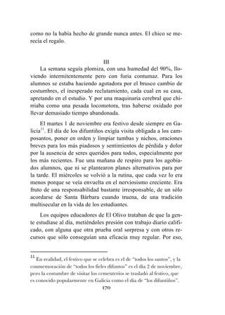 170
como no la había hecho de grande nunca antes. El chico se me-
recía el regalo.
III
La semana seguía plomiza, con una humedad del 90%, llo-
viendo intermitentemente pero con furia contumaz. Para los
alumnos se estaba haciendo agotadora por el brusco cambio de
costumbres, el inesperado reclutamiento, cada cual en su casa,
apretando en el estudio. Y por una maquinaria cerebral que chi-
rriaba como una pesada locomotora, tras haberse oxidado por
llevar demasiado tiempo abandonada.
El martes 1 de noviembre era festivo desde siempre en Ga-
licia11
. El día de los difuntiños exigía visita obligada a los cam-
posantos, poner en orden y limpiar tumbas y nichos, oraciones
breves para los más piadosos y sentimientos de pérdida y dolor
por la ausencia de seres queridos para todos, especialmente por
los más recientes. Fue una mañana de respiro para los agobia-
dos alumnos, que ni se plantearon planes alternativos para por
la tarde. El miércoles se volvió a la rutina, que cada vez lo era
menos porque se veía envuelta en el nerviosismo creciente. Era
fruto de una responsabilidad bastante irresponsable, de un sólo
acordarse de Santa Bárbara cuando truena, de una tradición
multisecular en la vida de los estudiantes.
Los equipos educadores de El Olivo trataban de que la gen-
te estudiase al día, metiéndoles presión con trabajo diario califi-
cado, con alguna que otra prueba oral sorpresa y con otros re-
cursos que sólo conseguían una eficacia muy regular. Por eso,
	
  	
  	
  	
  	
  	
  	
  	
  	
  	
  	
  	
  	
  	
  	
  	
  	
  	
  	
  	
  	
  	
  	
  	
  	
  	
  	
  	
  	
  	
  	
  	
  	
  	
  	
  	
  	
  	
  	
  	
  	
  	
  	
  	
  	
  	
  	
  	
  	
  	
  	
  	
  	
  	
  	
  	
  	
  	
  	
  	
  	
  
11
	
  En realidad, el festivo que se celebra es el de “todos los santos”, y la
conmemoración de “todos los fieles difuntos” es el día 2 de noviembre,
pero la costumbre de visitar los cementerios se trasladó al festivo, que
es conocido popularmente en Galicia como el día de “los difuntiños”.	
  
 
