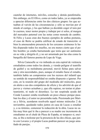 172
cautelar de internetes, móviles, consolas y demás parafernalia.
Sin embargo, en El Olivo, como en todos lados, ya se empezaba
a apreciar diferencias entre los dos clásicos grupos: los que ac-
tuaban al vaivén de las circunstancias y sólo se movían por el
miedo al castigo, y los que habían ya decidido coger el toro por
lo cuernos, tener motor propio y trabajar por sí solos, al margen
del mercadeo paternal con las notas como moneda de cambio.
Si Félix y Lucas eran dos buenos ejemplos de ambas posturas,
el caso de Berto se podría calificar de estado de transición: si
bien la amenazadora presencia de los cercanos exámenes le ha-
bía disparado todos los muelles, no era menos cierto que el po-
bre hombre ya estaba barruntando que tenía que ser autónomo
en su vida y dirigirla él, y no ser arrastrado por las olas como la
barquilla del famoso poema de Lope de Vega.
Silvia Cameselle se vio imbuida en esta espiral de violencia
estudiadora como todos los demás, y viendo peligrar el teatrillo
de guiñol y su melodrama personal, movió fichas para salvar
una y otra necesidades, pues, aunque el estudio fuese el estudio,
también había un compromiso con los recreos del infantil que
su sentido de responsabilidad no estaba dispuesto a ignorar. Por
esto, en la reunión del grupo del mediodía del miércoles, puso
en alerta a sus dos compañeros de oficio y les advirtió de que el
jueves y viernes actuaban y, que ella supiese, no tenían ni plan-
teamiento, ni nudo ni desenlace. La tan suspirada ayuda del
Conde Lucanor estaba resultando un poco chasco porque pasa-
ban los días y el autor no presentaba nada. Presionado por Mari-
sa y Silvia, acordaron resolverlo aquel mismo miércoles 2 de
noviembre, quedando todos juntos en casa de Lucas a estudiar
y, a su término, comenzar la redacción de la obra. Lucas no sa-
bía muy bien qué le iba a parecer a su madre ese incremento de
estudiantes en el chalé de Plaza de España, ni tampoco si, enci-
ma, se iba a molestar por la presencia de las dos chicas, que jun-
to con Lavares y el propio Lucas podrían parecer un juego ama-
ñado de parejas.
 
