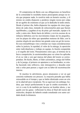 173
El compromiso de Berto con sus obligaciones en beneficio
de la comunidad le resultaba menos preocupante porque no te-
nía que preparar nada, lo resolvía todo en horario escolar, y él
mismo no estaba dispuesto a perderse ningún recreo por culpa
de un agobio de exámenes al que ya le dedicaba la tarde entera.
Desde el primer día, había dispuesto los equipos de cinco juga-
dores de cada clase, tratando de seleccionarlos para que fuesen
equilibrados, y jugaban al rey de pista: gol marcado, equipo a la
calle y entra otro. Berto hacía de árbitro y revivía escenas de su
infancia futbolera con los movimientos torpes de los pequeños,
con los piques de niños que apuntaban maneras de líder, con la
enorme alegría de una idiotez tan grande como un gol de recreo.
En esos miniarbitrajes vino a retomar sus viejas consideraciones
sobre la justicia, la equidad, el valor de la entrega, la oposición
entre individualismo y trabajo en equipo, la ilusión compartida
y el orgullo del éxito. Pensamientos estos que, al término de la
breve competición, lo ensimismaban para ver cómo los aplicaba
él en su vida y con qué marcas del plano del tesoro se corres-
pondían. De hecho, Berto, el líder carismático, amigo del follón
y de la juerga, el primero en apuntarse a un bombardeo, se esta-
ba haciendo más reflexivo, más introspectivo y deseaba estar
más a solas para pensar y seguir con su labor de reconstrucción
interior.
Si muchos lo advirtieron, pocos alcanzaron a ver en qué
consistía realmente ese proceso. La mayoría pensaba que había
retrocedido en el tiempo y que se había idiotizado como un crío
en la edad del pavo incipiente. No se equivocó sin embargo An-
drea, que intuyó perfectamente lo que le estaba ocurriendo. A
ver si a este le da también por hacerse un hombre ahora, y me
quedo con las ganas –reflexionó la chica al final del recreo del
miércoles, después de haberlo estado estudiando con sumo cui-
dado desde la distancia.
 