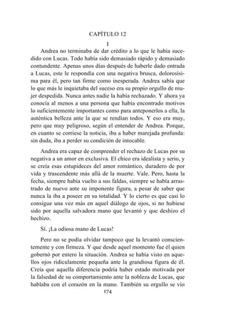 174
CAPÍTULO 12
I
Andrea no terminaba de dar crédito a lo que le había suce-
dido con Lucas. Todo había sido demasiado rápido y demasiado
contundente. Apenas unos días después de haberle dado entrada
a Lucas, este le respondía con una negativa brusca, dolorosísi-
ma para él, pero tan firme como inesperada. Andrea sabía que
lo que más le inquietaba del suceso era su propio orgullo de mu-
jer despedida. Nunca antes nadie la había rechazado. Y ahora ya
conocía al menos a una persona que había encontrado motivos
lo suficientemente importantes como para anteponerlos a ella, la
auténtica belleza ante la que se rendían todos. Y eso era muy,
pero que muy peligroso, según el entender de Andrea. Porque,
en cuanto se corriese la noticia, iba a haber marejada profunda:
sin duda, iba a perder su condición de intocable.
Andrea era capaz de comprender el rechazo de Lucas por su
negativa a un amor en exclusiva. El chico era idealista y serio, y
se creía esas estupideces del amor romántico, duradero de por
vida y trascendente más allá de la muerte. Vale. Pero, hasta la
fecha, siempre había vuelto a sus faldas, siempre se había arras-
trado de nuevo ante su imponente figura, a pesar de saber que
nunca la iba a poseer en su totalidad. Y lo cierto es que casi lo
consigue una vez más en aquel diálogo de ojos, si no hubiese
sido por aquella salvadora mano que levantó y que deshizo el
hechizo.
Sí. ¡La odiosa mano de Lucas!
Pero no se podía olvidar tampoco que la levantó conscien-
temente y con firmeza. Y que desde aquel momento fue él quien
gobernó por entero la situación. Andrea se había visto en aque-
llos ojos ridículamente pequeña ante la grandiosa figura de él.
Creía que aquella diferencia podría haber estado motivada por
la falsedad de su comportamiento ante la nobleza de Lucas, que
hablaba con el corazón en la mano. También su orgullo se vio
 
