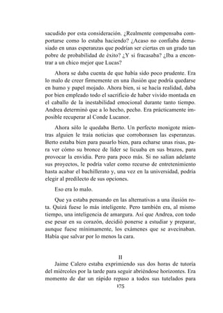 175
sacudido por esta consideración. ¿Realmente compensaba com-
portarse como lo estaba haciendo? ¿Acaso no confiaba dema-
siado en unas esperanzas que podrían ser ciertas en un grado tan
pobre de probabilidad de éxito? ¿Y si fracasaba? ¿Iba a encon-
trar a un chico mejor que Lucas?
Ahora se daba cuenta de que había sido poco prudente. Era
lo malo de creer firmemente en una ilusión que podría quedarse
en humo y papel mojado. Ahora bien, si se hacía realidad, daba
por bien empleado todo el sacrificio de haber vivido montada en
el caballo de la inestabilidad emocional durante tanto tiempo.
Andrea determinó que a lo hecho, pecho. Era prácticamente im-
posible recuperar al Conde Lucanor.
Ahora sólo le quedaba Berto. Un perfecto monigote mien-
tras alguien le traía noticias que corroborasen las esperanzas.
Berto estaba bien para pasarlo bien, para echarse unas risas, pa-
ra ver cómo su bronce de líder se licuaba en sus brazos, para
provocar la envidia. Pero para poco más. Si no salían adelante
sus proyectos, le podría valer como recurso de entretenimiento
hasta acabar el bachillerato y, una vez en la universidad, podría
elegir al predilecto de sus opciones.
Eso era lo malo.
Que ya estaba pensando en las alternativas a una ilusión ro-
ta. Quizá fuese lo más inteligente. Pero también era, al mismo
tiempo, una inteligencia de amargura. Así que Andrea, con todo
ese pesar en su corazón, decidió ponerse a estudiar y preparar,
aunque fuese mínimamente, los exámenes que se avecinaban.
Había que salvar por lo menos la cara.
II
Jaime Calero estaba exprimiendo sus dos horas de tutoría
del miércoles por la tarde para seguir abriéndose horizontes. Era
momento de dar un rápido repaso a todos sus tutelados para
 